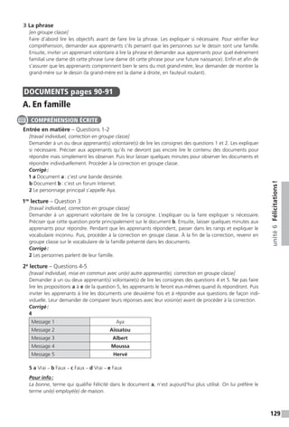 129
unité6Félicitations !
3 La phrase
[en groupe classe]
Faire d’abord lire les objectifs avant de faire lire la phrase. Les expliquer si nécessaire. Pour vérifier leur
compréhension, demander aux apprenants s’ils pensent que les personnes sur le dessin sont une famille.
Ensuite, inviter un apprenant volontaire à lire la phrase et demander aux apprenants pour quel événement
familial une dame dit cette phrase (une dame dit cette phrase pour une future naissance). Enfin et afin de
s’assurer que les apprenants comprennent bien le sens du mot grand-mère, leur demander de montrer la
grand-mère sur le dessin (la grand-mère est la dame à droite, en fauteuil roulant).
DOCUMENTS  pages 90-91
A. En famille
Entrée en matière – Questions 1-2
[travail individuel, correction en groupe classe]
Demander à un ou deux apprenant(s) volontaire(s) de lire les consignes des questions 1 et 2. Les expliquer
si nécessaire. Préciser aux apprenants qu’ils ne devront pas encore lire le contenu des documents pour
répondre mais simplement les observer. Puis leur laisser quelques minutes pour observer les documents et
répondre individuellement. Procéder à la correction en groupe classe.
Corrigé :
1 a Document a : c’est une bande dessinée.
b Document b : c’est un forum Internet.
2 Le personnage principal s’appelle Aya.
1re
lecture – Question 3
[travail individuel, correction en groupe classe]
Demander à un apprenant volontaire de lire la consigne. L’expliquer ou la faire expliquer si nécessaire.
Préciser que cette question porte principalement sur le document b. Ensuite, laisser quelques minutes aux
apprenants pour répondre. Pendant que les apprenants répondent, passer dans les rangs et expliquer le
vocabulaire inconnu. Puis, procéder à la correction en groupe classe. À la fin de la correction, revenir en
groupe classe sur le vocabulaire de la famille présenté dans les documents.
Corrigé :
2 Les personnes parlent de leur famille.
2e
lecture – Questions 4-5
[travail individuel, mise en commun avec un(e) autre apprenant(e), correction en groupe classe]
Demander à un ou deux apprenant(s) volontaire(s) de lire les consignes des questions 4 et 5. Ne pas faire
lire les propositions a à e de la question 5, les apprenants le feront eux-mêmes quand ils répondront. Puis
inviter les apprenants à lire les documents une deuxième fois et à répondre aux questions de façon indi-
viduelle. Leur demander de comparer leurs réponses avec leur voisin(e) avant de procéder à la correction.
Corrigé :
4
Message 1 Aya
Message 2 Aïssatou
Message 3 Albert
Message 4 Moussa
Message 5 Hervé
5 a Vrai – b Faux – c Faux – d Vrai – e Faux
Pour info :
La bonne, terme qui qualifie Félicité dans le document a, n’est aujourd’hui plus utilisé. On lui préfère le
terme un(e) employé(e) de maison.
COMPRÉHENSION ÉCRITE
 