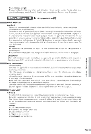 133
unité6Félicitations !
Proposition de corrigé :
5 Suzy, c’est Caroline ! J’ai reçu le faire-part, félicitations ! Envoie-moi des photos. J’ai déjà acheté beau-
coup de cadeaux pour le petit Timothé. J’espère qu’on se voit bientôt. Tous mes vœux de bonheur.
GRAMMAIRE  page 92  
le passé composé (1)
ÉCHAUFFEMENT
Activité 1
[activité 1a : travail individuel, mise en commun avec un(e) autre apprenant(e), correction en groupe
classe / activité 1b : en groupe classe]
Lire le titre du point de grammaire en groupe classe. S’assurer que les apprenants comprennent bien le sens
du mot passé. Puis demander à un apprenant volontaire de lire la consigne de l’activité 1a. L’expliquer ou
la faire expliquer si nécessaire. Laisser ensuite quelques minutes aux apprenants pour répondre. Puis leur
demander de comparer avec leur voisin(e) avant de procéder à la correction. Quand cela est fait, demander
à un apprenant de lire la consigne de l’activité 1b. L’expliquer si nécessaire. Laisser alors les apprenants
observer une nouvelle fois les phrases de l’activité 1a et leur demander de répondre en groupe classe. Cor-
riger si nécessaire.
Corrigé :
1 a a avons reçu − b ai téléphoné, ont reçu − c as écrit, as oublié − d ai pu, avez pris − e pas de verbe au
passé composé
b Le premier élément (le verbe avoir) change. Le deuxième élément (le participe passé) ne change pas.
Téléphoner
Faire lire le titre de cet encadré puis expliquer aux apprenants que le verbe téléphoner est ici conjugué au
passé composé. Enfin, prononcer la conjugaison et la faire répéter en groupe classe au fur et à mesure.
FONCTIONNEMENT
[travail individuel]
Demander aux apprenants de lire le tableau individuellement. S’assurer de la compréhension en posant des
questions, par exemple :
• On utilise le passé composé pour une action présente, future ou passé ? (On utilise le passé composé pour
une action passé.)
• Le passé composé est composé de combien de parties ? (Le passé composé est composé de deux parties :
le verbe avoir et le participe passé.)
• Quel est le participe passé du verbe manger ? et du verbe prendre ? (Le participe passé du verbe manger
est mangé et le participe passé du verbe prendre est pris.)
Demander si nécessaire aux apprenants de rappeler la conjugaison du verbe avoir. Pour se la remémorer, ils
pourront regarder l’encadré Téléphoner ou bien se reporter à l’encadré Avoir de la page 21.
ENTRAÎNEMENT
Activité 2
[travail individuel, mise en commun avec un(e) autre apprenant(e), correction en groupe classe]
Demander à un apprenant volontaire de lire la consigne. Puis laisser quelques minutes aux apprenants pour
faire l’activité. Les encourager pour cela à regarder le tableau de la partie Fonctionnement. Quand cela
est fait, demander aux apprenants de comparer leurs réponses avec leur voisin(e) avant de procéder à la
correction.
Corrigé :
2 a Elle a eu un bébé le 27 juin.
b Vous n’avez pas envoyé le faire-part.
c Tu as dormi dans le train ?
d J’ai pris un bus pour venir.
e Ils ont appelé leur grand-mère.
 