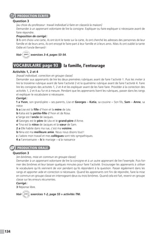 134
Question 3
[au choix du professeur : travail individuel à faire en classe / à la maison]
Demander à un apprenant volontaire de lire la consigne. Expliquer ou faire expliquer si nécessaire avant de
faire répondre.
Proposition de corrigé :
3 Ils ont choisi une carte, ils ont écrit le texte sur la carte, ils ont cherché les adresses des personnes de leur
famille et de leurs amis, ils ont envoyé le faire-part à leur famille et à leurs amis. Mais ils ont oublié la tante
Odile et l’oncle Bernard !
Voir
Cahier
d 
’activit
és
unité 6
exercices 3-4, pages 53-54.
VOCABULAIRE  page 93  
la famille, l’entourage
Activités 1, 2 et 4
[travail individuel, correction en groupe classe]
Demander aux apprenants de lire les deux premières rubriques avant de faire l’activité 1. Puis les inviter à
lire la troisième rubrique avant de faire l’activité 2 et la quatrième rubrique avant de faire l’activité 4. Faire
lire les consignes des activités 1, 2 et 4 et les expliquer avant de les faire faire. Procéder à la correction des
activités 1, 2 et 4 au fur et à mesure. Pendant que les apprenants lisent les rubriques, passer dans les rangs
et expliquer le vocabulaire si nécessaire.
Corrigé :
1 a Yvon, son grand-père − ses parents, Lise et Georges − Katia, sa cousine − Son fils, Sam − Anne, sa
nièce
b a Lise est la fille d’Yvon et la mère de Léa.
b Katia est la petite-fille d’Yvon et de Rosa.
c Serge est l’oncle de Jacques.
d Georges est le père de Léa et le grand-père d’Anne.
e Tina est la nièce de Jacques et la sœur de Sam.
2 a Elle habite dans ma rue, c’est ma voisine.
b Nina est ma meilleure amie. Nous nous disons tout !
c J’adore mon travail et mes collègues sont très sympathiques.
4 a l’anniversaire − b le mariage − c la naissance
Question 3
[en binômes, mise en commun en groupe classe]
Demander à un apprenant volontaire de lire la consigne et à un autre apprenant de lire l’exemple. Puis for-
mer des binômes et leur laisser quelques minutes pour faire l’activité. Encourager les apprenants à utiliser
le vocabulaire qu’ils viennent de voir pendant qu’ils répondent à la question. Passer également dans les
rangs et apporter aide et correction si nécessaire. Quand les apprenants ont fini de répondre, faire la mise
en commun en groupe classe en interrogeant deux ou trois binômes. Quand cela est fait, revenir en groupe
classe sur les erreurs récurrentes.
Corrigé :
3 Réponse libre.
Voir
Activités
ca
hier + T
NI
unité 6 exercices 1-2, page 55 + activités TNI.
PRODUCTION ÉCRITE
PRODUCTION ORALE
 