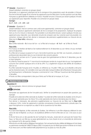 138
1re
écoute – Question 2
[travail individuel, correction en groupe classe]
Demander à un apprenant volontaire de lire la consigne et les propositions avant de procéder à l’écoute.
Puis lire le titre de la page 95 et informer les apprenants que les fêtes dont il va être question sont des fêtes
françaises ou généralement célébrées en France. Procéder ensuite à l’écoute puis laisser quelques minutes
aux apprenants pour répondre. Procéder à la correction en groupe classe.
Corrigé:
2 a 1 − b 3 − c 5 − d 4 − e 2
2e
écoute – Question 3
[travail individuel, mise en commun avec un(e) autre apprenant(e), correction en groupe classe]
Demander à plusieurs apprenants volontaires de lire la consigne et les propositions. Expliquer les proposi-
tions au fur et à mesure si nécessaire. Puis procéder à une deuxième écoute. Laisser quelques minutes aux
apprenants pour répondre. Leur demander ensuite de comparer avec leur voisin(e) avant de procéder à la
correction. Lorsque cela est fait, donner si nécessaire, des précisions supplémentaires sur chacune de ces
fêtes (voir le Pour info ci-dessous).
Corrigé:
3 a: la fête nationale − b: le Jour de l’an − c: la fête de la musique − d: Noël − e: la fête du Travail.
Pour info:
• En France, le réveillon de Noël se fait traditionnellement le 24 décembre au soir même si le jour de Noël
est le 25 décembre.
• La fête de la musique se passe le 21 juin c’est-à-dire le premier jour de l’été. Les musiciens, amateurs et
professionnels descendent dans la rue et donnent des concerts gratuits.
• Le Nouvel An est bien sûr le 1er
janvier mais les gens font généralement la fête le 31 décembre, jour de
la Saint-Sylvestre.
• La fête du Travail se passe le 1er
mai et tout le monde peut vendre du muguet dans la rue. Il est également
coutume d’en acheter quelques brins et de les offrir. Il y a également toujours des défilés de travailleurs
dans la rue.
• La fête nationale française est le 14 juillet, en référence au 14 juillet 1789, jour où la Bastille a été prise
par les révolutionnaires. On considère à tort que cette date marque le début de la Révolution française alors
qu’historiquement, la Révolution française a commencé le 5 mai 1789 par l’ouverture des États généraux
à Versailles.
• Toutes ces fêtes correspondent à des jours fériés sauf la fête de la musique, le 21 juin.
Question 4
[en sous-groupes, mise en commun en groupe classe]
FRANCOPHONIE
Demander aux apprenants de lire l’encadré seuls. Vérifier la compréhension en posant des questions, par
exemple:
• Quelle est la date de la fête nationale du Québec? (La date de la fête nationale du Québec est le 24 juin.)
• Il y a quels spectacles pour les Heiva? (Il y a des spectacles de chants et de danse pour les Heiva.)
Puis donner si nécessaire, des précisions supplémentaires sur chacune de ces fêtes (voir le Pour info
ci-dessous). Enfin, inviter les apprenants à prendre connaissance d’autres événements culturels dans l’es-
pace francophone en se reportant au rabat VI de la couverture du livre élève.
Pour info:
• La Saint-Jean-Baptiste, la fête nationale du Québec, fait référence à une fête religieuse célébrant la nais-
sance de Jean le Baptiste. Le 24 juin, les Québécois défilent et font la fête dans la rue. C’est aussi un jour
férié.
• L’île de Tanna est un des grandes îles de l’archipel du Vanuatu, située dans le sud-ouest de l’océan Paci-
fique. Le Toka est une fête qui se passe généralement au mois d’août et est un ensemble de cérémonies
qui marquent la fin des guerres tribales.
• Binche est une ville située en Belgique francophone. Son carnaval est le plus célèbre de Belgique et il est classé
au patrimoine mondial de l’UNESCO depuis 2003. Il se passe le jour du Mardi gras (entre mi-février et mi-mars).
• Les Heiva sont une fête traditionnelle polynésienne qui se passe au mois de juillet.
PRODUCTION ORALE
 