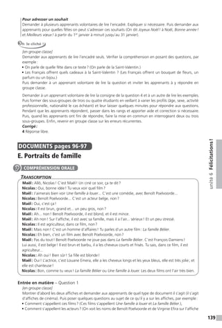 139
unité6Félicitations!
Pour adresser un souhait
Demander à plusieurs apprenants volontaires de lire l’encadré. Expliquer si nécessaire. Puis demander aux
apprenants pour quelles fêtes on peut s’adresser ces souhaits (On dit Joyeux Noël! à Noël, Bonne année!
et Meilleurs vœux! à partir du 1er
janvier à minuit jusqu’au 31 janvier).
Oh le cliché !
[en groupe classe]
Demander aux apprenants de lire l’encadré seuls. Vérifier la compréhension en posant des questions, par
exemple:
• On parle de quelle fête dans ce texte? (On parle de la Saint-Valentin.)
• Les Français offrent quels cadeaux à la Saint-Valentin ? (Les Français offrent un bouquet de ﬂeurs, un
parfum ou un bijou.)
Puis demander à un apprenant volontaire de lire la question et inviter les apprenants à y répondre en
groupe classe.
Demander à un apprenant volontaire de lire la consigne de la question 4 et à un autre de lire les exemples.
Puis former des sous-groupes de trois ou quatre étudiants en veillant à varier les profils (âge, sexe, activité
professionnelle, nationalité le cas échéant) et leur laisser quelques minutes pour répondre aux questions.
Pendant que les apprenants répondent, passer dans les rangs et apporter aide et correction si nécessaire.
Puis, quand les apprenants ont fini de répondre, faire la mise en commun en interrogeant deux ou trois
sous-groupes. Enfin, revenir en groupe classe sur les erreurs récurrentes.
Corrigé:
4 Réponse libre.
DOCUMENTS pages 96-97
E. Portraits de famille
TranscripTion
Maël: Allô, Nicolas! C’est Maël! Un ciné ce soir, ça te dit?
Nicolas: Oui, bonne idée! Tu veux voir quel film?
Maël: J’aimerais bien voir Une famille à louer... C’est une comédie, avec Benoît Poelvoorde...
Nicolas: Benoît Poelvoorde... C’est un acteur belge, non?
Maël: Oui, c’est ça!
Nicolas: Il est brun, grand et... un peu gros, non?
Maël: Ah... non! Benoît Poelvoorde, il est blond, et il est mince.
Maël: Ah non! Sur l’affiche, il est avec sa famille, mais il a l’air... sérieux! Et un peu stressé.
Nicolas: Il est agriculteur, dans ce film, non?
Maël: Mais non! C’est un homme d’affaires! Tu parles d’un autre film: La famille Bélier.
Nicolas: Eh bien, c’est un film avec Benoît Poelvoorde, non?
Maël: Pas du tout! Benoît Poelvoorde ne joue pas dans La famille Bélier. C’est François Damiens!
Lui aussi, il est belge! Il est brun et barbu, il a les cheveux courts et frisés. Tu sais, dans ce film, il est
agriculteur...
Nicolas: Ah oui! Bien sûr! Sa fille est blonde!
Maël: Oui! L’actrice, c’est Louane Emera, elle a les cheveux longs et les yeux bleus, elle est très jolie; et
elle est chanteuse!
Nicolas: Bon, comme tu veux! La famille Bélier ou Une famille à louer. Les deux films ont l’air très bien.
Entrée en matière – Question 1
[en groupe classe]
Montrer d’abord les deux affiches et demander aux apprenants de quel type de document il s’agit (il s’agit
d’affiches de cinéma). Puis poser quelques questions au sujet de ce qu’il y a sur les affiches, par exemple:
• Comment s’appellent ces films? (Ces films s’appellent Une famille à louer et La famille Bélier.),
• Comment s’appellent les acteurs? (On voit les noms de Benoît Poelvoorde et de Virginie Efira sur l’affiche
COMPRÉHENSION ORALE
 