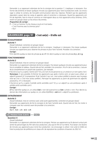 141
unité6Félicitations !
Demander à un apprenant volontaire de lire la consigne de la question 7. L’expliquer si nécessaire. Puis
former des binômes et laisser quelques minutes aux apprenants pour faire la production orale. Les encou-
rager à utiliser le contenu de l’encadré communication dans leur réponse. Pendant que les apprenants
répondent, passer dans les rangs et apporter aide et correction si nécessaire. Quand les apprenants ont
fini de répondre, faire la mise en commun en interrogeant deux ou trois apprenants et / ou binômes. Enfin,
revenir en groupe classe sur les erreurs récurrentes.
Proposition de corrigé :
7	− C’est un homme. Il a les cheveux courts et il est barbu.
	 – C’est l’homme avec la chemise grise ?
	 – Oui !
GRAMMAIRE  page 97  
c’est un(e) – il / elle est
ÉCHAUFFEMENT
Activité 1
[travail individuel, correction en groupe classe]
Demander à un apprenant volontaire de lire la consigne. L’expliquer si nécessaire. Puis laisser quelques
minutes aux apprenants pour observer les phrases et pour faire l’activité. Procéder à la correction.
Corrigé :
1 On identifie quelqu’un dans les phrases a, e et f. On décrit quelqu’un dans les phrases b, c, d et g.
FONCTIONNEMENT
Activité 2
[travail individuel, mise en commun en groupe classe]
Demander à un apprenant volontaire de lire la consigne. Puis laisser quelques minutes aux apprenants pour
lire et compléter le tableau. Quand cela est fait, procéder à la correction. À la fin de la correction, s’assurer
de la compréhension en posant des questions, par exemple :
• Qu’est-ce qu’il y a après c’est / ce sont ? (Il y a le nom d’une personne ou un article et un nom après c’est.)
Remarque : Il sera possible d’informer les apprenants que après c’est / ce sont, on peut aussi utiliser un
adjectif possessif (cf. la proposition 1 de l’activité 3 qui suit : mon acteur préféré à associer avec la propo-
sition a C’est → C’est mon acteur préféré.). Renvoyer les apprenants au point de grammaire les adjectifs
possessifs p. 91 si nécessaire.
• Qu’est-ce qu’il y a après il est / elle est / ils sont / elles sont ? (Il y a un adjectif ou une profession après il
est / elle est / ils sont / elles sont.)
Corrigé :
2 Pour identifier quelqu’un, on utilise c’est + nom de la personne ou c’est + article + nom. Pour décrire ou
donner des informations sur quelqu’un, on utilise Il(s)/Elle(s) + est / sont + adjectif ou profession.
ENTRAÎNEMENT
Activité 3
[travail individuel, mise en commun avec un(e) autre apprenant(e), correction en groupe classe]
Demander aux apprenants de lire la consigne et de faire l’activité seuls. Quand cela est fait, les inviter à
comparer avec leur voisin(e) avant de procéder à la correction.
Corrigé :
3 a 1 − b 3 − c 5 − d 2 − e 4
Question 4
[travail individuel]
Demander à un apprenant volontaire de lire la consigne. Préciser aux apprenants qu’ils devront surtout pré-
senter les personnages du film dans leur production, plus que le film en lui-même. Puis laisser une dizaine
de minutes aux apprenants pour écrire leur production. Les encourager à utiliser c’est un(e) et il / elle est.
Faire la production de préférence en classe afin de reproduire les conditions d’examen du DELF A1.
PRODUCTION ÉCRITE DELF
 