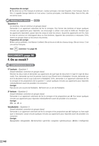 142
Proposition de corrigé :
4 The Artist est un film français et américain. L’acteur principal, c’est Jean Dujardin, il est français. Dans le
film, il s’appelle George Valentin et il est acteur. L’actrice principale, c’est Bérénice Béjo. Dans le film, elle
est actrice aussi.
Question 5
[en binômes, mise en commun en groupe classe]
Demander à un apprenant volontaire de lire la consigne. Puis former des binômes et laisser quelques
minutes aux apprenants pour répondre. Les encourager à utiliser c’est un(e) et il / elle est. Pendant que
les apprenants répondent, passer dans les rangs et noter les erreurs. Quand les apprenants ont fini, faire
la mise en commun en interrogeant deux ou trois binômes. Apporter des corrections si nécessaire. Enfin,
revenir en groupe classe sur les erreurs récurrentes.
Proposition de corrigé :
5 Mon actrice préférée, c’est Marion Cotillard. Elle est brune et elle les cheveux longs. Elle est mince. C’est
une actrice française.
Voir
Cahier
d 
’activit
és
unité 6
exercices 1-2, page 56.
DOCUMENTS  page 98
F. On se revoit ?
1re
Lecture – Question 1
[travail individuel, correction en groupe classe]
Montrer les deux mails et demander aux apprenants de quel type de document il s’agit (il s’agit de deux
mails). Puis, demander qui écrit le premier mail et à qui (Florent écrit à Rodolphe). Ensuite, demander qui
écrit le deuxième mail et à qui (Lola écrit à Rodolphe). Enfin, demander à un apprenant volontaire de lire
la consigne et les propositions de la question 1. Laisser quelques minutes aux apprenants pour répondre
individuellement avant de procéder à la correction.
Corrigé :
1 a Lola est une cousine de Rodolphe.– b Florent est un ami de Rodolphe.
2e
lecture – Question 2
[travail individuel, correction en groupe classe]
Demander à un apprenant volontaire de lire la consigne et les propositions a à d. Puis laisser quelques
minutes aux apprenants pour répondre individuellement avant de procéder à la correction.
Corrigé :
2 b − a − d − c
Vocabulaire – Question 3
[travail individuel, correction en groupe classe]
Demander à un apprenant volontaire de lire la consigne et les propositions a à d. Expliquer ou faire expli-
quer si nécessaire. Laisser ensuite quelques minutes aux apprenants pour répondre avant de procéder à la
correction.
Corrigé :
3 a agréable ≠ désagréable − b méchant(e) ≠ gentil (le) − c égoïste ≠ généreux / euse − d bête ≠ intelligent(e)
PRODUCTION ORALE DELF
COMPRÉHENSION ÉCRITE
 