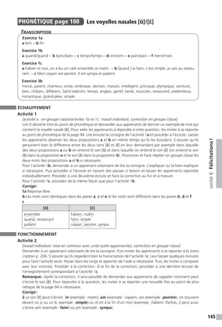 145
unité6Félicitations !
PHONÉTIQUE  page 100  
Les voyelles nasales [ɑ̃] / [ɛ̃]
Transcription
Exercice 1a
a lent − b fin
Exercice 1b
a quand / quand − b banc / bain − c temps / temps − d vin / vent − e pain / pain − f ment / main
Exercice 1c
a Fabien et moi, on a bu un café ensemble ce matin. − b Quand j’ai faim, c’est simple, je vais au restau-
rant. − c Mon copain est peintre. Il est sympa et patient.
Exercice 3b
mince, parent, chanteur, oncle, embrasse, demain, maison, intelligent, principal, olympique, ceinture,
bien, châtain, différent, Saint-Valentin, temps, anglais, gentil, tante, musicien, restaurant, prétentieux,
romantique, grand-père, simple
ÉCHAUFFEMENT
Activité 1
[activité a : en groupe classe / activités 1b et 1c : travail individuel, correction en groupe classe]
Lire d’abord le titre du point de phonétique et demander aux apprenants de donner un exemple de mot qui
contient la voyelle nasale [ɑ̃]. Pour aider les apprenants à répondre à cette question, les inviter à se reporter
au point de phonétique de la page 94. Lire ensuite la consigne de l’activité 1a et procéder à l’écoute. Laisser
les apprenants observer les deux propositions a et b en même temps qu’ils les écoutent. S’assurer qu’ils
perçoivent bien la différence entre les deux sons [ɑ̃] et [ɛ̃] en leur demandant par exemple dans laquelle
des deux propositions a ou b on entend le son [ɑ̃] et dans laquelle on entend le son [ɛ̃] (on entend le son
[ɑ̃] dans la proposition a et le son [ɛ̃] dans la proposition b). Prononcer et faire répéter en groupe classe les
deux mots des propositions a et b si nécessaire.
Pour l’activité 1b, demander à un apprenant volontaire de lire la consigne. L’expliquer ou la faire expliquer
si nécessaire. Puis procéder à l’écoute en faisant des pauses si besoin et laisser les apprenants répondre
individuellement. Procéder à une deuxième écoute et faire la correction au fur et à mesure.
Pour l’activité 1c, procéder de la même façon que pour l’activité 1b.
Corrigé :
1a Réponse libre.
b Les mots sont identiques dans les paires a, c et e et les mots sont différents dans les paires b, d et f.
c
[ɑ̃] [ɛ̃]
ensemble
quand, restaurant
patient
Fabien, matin
faim, simple
copain, peintre, sympa
FONCTIONNEMENT
Activité 2
[travail individuel, mise en commun avec un(e) autre apprenant(e), correction en groupe classe]
Demander à un apprenant volontaire de lire la consigne. Puis inviter les apprenants à se reporter à la trans-
cription p. 206. S’assurer qu’ils regardent bien la transcription de l’activité 1c. Leur laisser quelques minutes
pour faire l’activité seuls. Passer dans les rangs et apporter de l’aide si nécessaire. Puis, les inviter à comparer
avec leur voisin(e). Procéder à la correction. À la fin de la correction, procéder à une dernière écoute de
l’enregistrement correspondant à l’activité 1c.
Remarque : Après la correction, il sera possible de demander aux apprenants de rappeler comment peut
s’écrire le son [ɑ̃]. Pour répondre à la question, les inviter à se reporter une nouvelle fois au point de pho-
nétique de la page 94 si nécessaire.
Corrigé :
2 Le son [ɛ̃] peut s’écrire : in (exemple : matin), ain (exemple : copain), ein (exemple : peintre), im (souvent
devant un p ou un b, exemple : simple) ou (i) en à la fin d’un mot (exemple : Fabien). Parfois, il peut aussi
s’écrire aim (exemple : faim) ou ym (exemple : sympa).
 