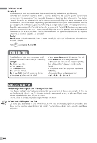 146
ENTRAÎNEMENT
Activité 3
[travail individuel, mise en commun avec un(e) autre apprenant, correction en groupe classe]
Demander à un apprenant volontaire de lire la consigne de l’activité 3a. S’assurer que les apprenants la
comprennent. Puis expliquer qu’il est impossible de passer en diagonale dans le labyrinthe. Pour réaliser
l’activité, demander aux apprenants de lire les mots contenus dans le labyrinthe à voix haute et de façon
individuelle en s’aidant des règles de phonie / graphie expliquées dans la partie Fonctionnement. Pendant
que les apprenants font l’activité, passer dans les rangs et corriger les éventuelles erreurs de prononciation.
Quand les apprenants ont fini l’activité 3a, faire lire la consigne de l’activité 3b. Expliquer aux apprenants
qu’ils vont entendre tous les mots contenus dans le labyrinthe et qu’ils pourront ainsi repérer ceux qui
contiennent le son [ɛ̃]. Puis procéder à l’écoute. Demander enfin aux apprenants de comparer leur réponse
à l’activité 3a avant de procéder à la correction.
Corrigé :
3 a et b Mince − demain − ceinture − bien − châtain − intelligent − principal − olympique − ­Saint-Valentin −
musicien − simple.
Voir
Cahier
d 
’activit
és
unité 6
exercices 2-3, page 59.
[travail individuel, mise en commun avec un(e)
autre apprenant(e), correction en groupe classe]
Corrigé :
1 a Ce sont ses filles.
b C’est votre ami.
c C’est notre maison.
d Ce sont nos neveux.
2 a Ils ont fait la cuisine le week-end dernier.
b Vous avez lu le faire-part de Julie ?
c Nous avons dansé au bal des pompiers hier soir.
d Elle a écrit une lettre à sa grand-mère.
3 a le voisin (Ce n’est pas une personne proche.)
b le collègue (Ce n’est pas un membre de la
famille.)
c la meilleure amie (Ce n’est pas un membre de
la famille.)
d les oncles (Ce ne sont pas des amis.)
4 a 3 − b 5 − c 1 − d 4 − e 2
L’ESSENTIEL
.
ATELIERS  page 101
1 Créer les personnages d’une famille pour un film
Faire d’abord lire la phrase d’explication et demander aux apprenants de donner des exemples de films où
une famille tient le rôle principal. Si nécessaire, inviter les apprenants à se reporter à la page 96 et à obser-
ver une nouvelle fois les deux affiches de cinéma.
Ensuite, suivre les procédures proposées pour réaliser cet atelier.
2 Créer une affiche pour une fête
Cet atelier peut être réalisé en salle informatique. Il peut aussi être réalisé sur plusieurs jours et / ou être
donné comme projet de groupe à réaliser à la maison. Pour la réalisation de cet atelier, suivre les procédures
proposées.
ATELIER TECH’
 