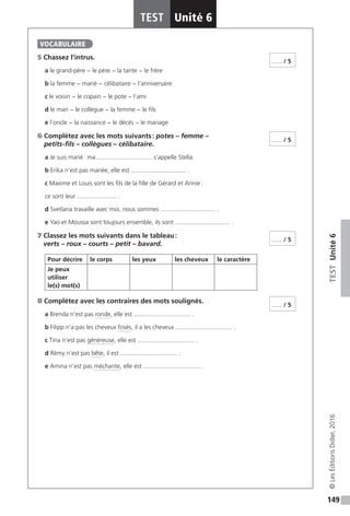 149
TESTUnité6
TEST Unité 6
©LesÉditionsDidier,2016
5 Chassez l’intrus.
a le grand-père − le père − la tante − le frère
b la femme − marié − célibataire − l’anniversaire
c le voisin − le copain − le pote − l’ami
d le mari − le collègue − la femme − le fils
e l’oncle − la naissance − le décès − le mariage
6 Complétez avec les mots suivants : potes – femme –
petits-fils – collègues – célibataire.
a Je suis marié : ma ................................ s’appelle Stella.
b Erika n’est pas mariée, elle est ................................ .
c Maxime et Louis sont les fils de la fille de Gérard et Annie :
ce sont leur ....................... .
d Svetlana travaille avec moi, nous sommes ................................ .
e Yao et Moussa sont toujours ensemble, ils sont ................................ .
7 Classez les mots suivants dans le tableau :
verts – roux – courts – petit – bavard.
Pour décrire le corps les yeux les cheveux le caractère
Je peux
utiliser
le(s) mot(s)
8 Complétez avec les contraires des mots soulignés.
a Brenda n’est pas ronde, elle est ................................. .
b Filipp n’a pas les cheveux frisés, il a les cheveux ................................. .
c Tina n’est pas généreuse, elle est ................................. .
d Rémy n’est pas bête, il est ................................. .
e Amina n’est pas méchante, elle est ................................. .
VOCABULAIRE
...... / 5
...... / 5
...... / 5
...... / 5
 