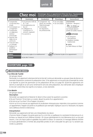 150
unité 7
OUVERTURE page 103
1 Le titre de l’unité
[en groupe classe]
Demander à un apprenant volontaire de lire le titre de l’unité puis demander au groupe classe de donner un
exemple d’expression contenant la préposition chez. Si les apprenants ne trouvent pas d’exemple les inviter
à se reporter au point de grammaire sur les prépositions de lieu à la page 50. Quand les apprenants ont
donné un exemple et se sont ainsi remémoré le sens de cette préposition, leur demander alors d’expliquer
le titre de l’unité (Chez moi signifie à la maison, à mon domicile).
2 Le dessin
[en groupe classe]
Description
Demander aux apprenants d’observer le dessin et leur poser les questions suivantes:
• Où est l’homme? (Il est dans un couloir, devant la porte d’un appartement.)
• Qu’est-ce qu’il va faire? (Il va frapper à la porte.)
Fournir au fur et à mesure aux apprenants le vocabulaire nécessaire pour répondre à ces questions (comme
un appartement, frapper à la porte ou le paillasson par exemple). Expliquer aussi et si nécessaire, les expres-
sions Défense d’entrer et Bienvenue.
Interprétation
Demander aux apprenants de faire une interprétation du dessin.
L’homme hésite à frapper à la porte parce qu’il y a à la fois un paillasson lui souhaitant la bienvenue et un
écriteau sur lequel est écrit Défense d’entrer. On trouve généralement le mot Bienvenue écrit sur les pail-
lassons, c’est une façon polie et agréable d’accueillir le visiteur. En revanche, le message Défense d’entrer
se trouve généralement à l’entrée des propriétés privées et sert à dissuader les gens qui n’y seraient pas
invités à y pénétrer.
PRODUCTION ORALE
Chez moi
• Comprendre
un état des lieux
simple
• Se renseigner sur
un logement
• Comprendre
un règlement
intérieur
d’immeuble
• Exprimer des
règles de vie
commune
• S’excuser dans
un message
• Expliquer un
problème
domestique/
Réagir
• Les pronoms COD (le,
la, l’, les)
• Les prépositions de
lieu (2)
• L’obligation et
l’interdiction (1)
(infinitif, impératif)
• Le pronom y
• Le logement : les
pièces, les meubles,
l’électroménager
• L’immeuble,
les réparations,
les professionnels
• Les sons [f]/[v]
• Les sons [b]/[v]
CIVILISATION
Profession : designers !
Les Français adorent
acheter de vieilles maisons.
FRANCOPHONIE
• Des designers
francophones
• Quelques meubles
traditionnels
VIDÉO
Au Salon Maison et Objet
Ateliers 1. Écrire les règles d’un établissement 2. Dessiner le plan d’un appartement
Détente Le jeu des 7 erreurs
Emménager dans un appartement (l’état des lieux, l’équipement)
Contacter un professionnel pour un problème domestique
Communication Grammaire Vocabulaire Phonétique Socioculturel
Oh, le cliché !
ATELIER TECH’
 