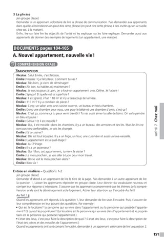 151
unité7Chezmoi
3 La phrase
[en groupe classe]
Demander à un apprenant volontaire de lire la phrase de communication. Puis demander aux apprenants
dans quelles circonstances on peut dire cette phrase (on peut dire cette phrase à des invités qu’on accueille
chez soi, à la maison).
Enfin, lire ou faire lire les objectifs de l’unité et les expliquer ou les faire expliquer. Demander aussi aux
apprenants de donner des exemples de logements (un appartement, une maison).
DOCUMENTS pages 104-105
A. Nouvel appartement, nouvelle vie!
TranscripTion
Nicolas: Salut Émilie, c’est Nicolas.
Émilie: Nicolas! Ça fait plaisir. Comment tu vas?
Nicolas: Très bien, je viens de déménager!
Émilie: Ah bon, tu habites où maintenant?
Nicolas: Je suis toujours à Lyon, on a loué un appartement avec Céline. Je l’adore!
Émilie: Sympa! Et quelle est la superficie?
Nicolas: Il est grand, il fait 110 m² et il y a beaucoup de lumière.
Émilie: 110 m²? Il y a combien de pièces?
Nicolas: Cinq: un salon avec une cuisine ouverte, un bureau et trois chambres.
Émilie: Donc une chambre pour vous, une pour le bébé et une chambre d’amis, c’est ça?
Nicolas: C’est ça, comme ça tu peux venir bientôt! Tu vas aussi aimer la salle de bains. On va la peindre
en bleu et jaune!
Émilie: Génial! Et il est meublé?
Nicolas: Oui, il est meublé: dans les chambres, il y a un bureau, des armoires et des lits. Mais les lits ne
sont pas très confortables. Je vais les changer.
Émilie: Et la cuisine?
Nicolas: Elle est tout équipée. Il y a un frigo, un four, une cuisinière et aussi un lave-vaisselle.
Émilie: L’appartement est à quel étage?
Nicolas: Au 3e
étage.
Émilie: Il y a un ascenseur?
Nicolas: Oui! Bon, cet appartement, tu viens le visiter?
Émilie: Le mois prochain, je vais aller à Lyon pour mon travail.
Nicolas: On se voit le mois prochain alors?
Émilie: Bien sûr!
Entrée en matière – Questions 1-2
[en groupe classe]
Demander d’abord à un apprenant de lire le titre de la page. Puis demander à un autre apprenant de lire
la question 1. Laisser les apprenants répondre en groupe classe. Leur donner du vocabulaire nouveau et
corriger leur réponse si nécessaire. S’assurer que les apprenants comprennent que les thèmes de la compré-
hension orale sont le déménagement et le logement. Attirer leur attention sur l’encadré Au fait!
Au fait !
Quand les apprenants ont répondu à la question 1, leur demander de lire seuls l’encadré. Puis, s’assurer de
leur compréhension en leur posant des questions. Par exemple:
• Qui est le locataire? la personne qui va vivre dans l’appartement ou la personne qui possède l’apparte-
ment? Et qui est le propriétaire? (Le locataire est la personne qui va vivre dans l’appartement et le proprié-
taire est la personne qui possède l’appartement.)
• L’état des lieux, c’est pour faire la description de quoi? (L’état des lieux, c’est pour faire la description de
l’état des pièces et des meubles de l’appartement.)
Quand les apprenants ont lu et compris l’encadré, demander à un apprenant volontaire de lire la question 2.
COMPRÉHENSION ORALE
 