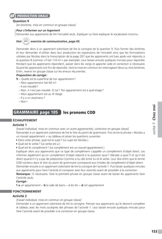 153
unité7Chezmoi
Question 9
[en binômes, mise en commun en groupe classe]
Pour s’informer sur un logement
Demander aux apprenants de lire l’encadré seuls. Expliquer ou faire expliquer le vocabulaire inconnu.
Voir
Cahier
d 
’activit
és
unité 7
exercice de communication, page 65.
Demander alors à un apprenant volontaire de lire la consigne de la question 9. Puis former des binômes
et leur demander d’utiliser dans leur production les expressions de l’encadré ainsi que les formulations
utilisées par Nicolas dans la transcription de la page 207 que les apprenants ont lues après voir répondu à
la question 8 (comme « Il fait 110 m² » par exemple). Leur laisser ensuite quelques minutes pour répondre.
Pendant que les apprenants répondent, passer dans les rangs et apporter aide et correction si nécessaire.
Quand les apprenants ont fini de répondre, faire la mise en commun en interrogeant deux ou trois binômes.
Enfin, revenir en groupe classe sur les erreurs récurrentes.
Proposition de corrigé :
9	− Quelle est la superficie de ton appartement ?
	 – Mon appartement fait 60 m².
	 – Il est meublé ?
	 – Non, il n’est pas meublé. Et toi ? Ton appartement est à quel étage ?
	 – Mon appartement est au 4e
étage.
	 – Il y a un ascenseur ?
	 – Non !
GRAMMAIRE  page 105  
les pronoms COD
ÉCHAUFFEMENT
Activité 1
[travail individuel, mise en commun avec un autre apprenant(e), correction en groupe classe]
Demander à un apprenant volontaire de lire le titre du point de grammaire. Puis écrire la phrase « Nicolas a
un nouvel appartement. » au tableau et poser les questions suivantes :
• Dans cette phrase, quel est le sujet ? (Le sujet est Nicolas.)
• Quel est le verbe ? (Le verbe est a.)
• Quel est le complément ? (Le complément est un nouvel appartement.)
Expliquer alors aux apprenants que ce type de complément s’appelle un complément d’objet direct. Les
informer également qu’un complément d’objet répond à la question quoi ? (Nicolas a quoi ?) et qu’il est
direct quand il n’y a pas de préposition (comme à ou de) entre lui et le verbe. Leur dire enfin que le terme
COD contenu dans le titre du point de grammaire correspond aux initiales de complément d’objet direct.
Demander ensuite à un apprenant volontaire de lire la consigne de l’activité 1. Puis laisser quelques minutes
aux apprenants pour faire l’activité et comparer avec leur voisin(e) avant de procéder à la correction.
Remarque : Si nécessaire, faire la première phrase en groupe classe avant de laisser les apprenants faire
l’activité seuls.
Corrigé :
1 a un appartement − b la salle de bains − c les lits − d cet appartement
FONCTIONNEMENT
Activité 2
[travail individuel, mise en commun en groupe classe]
Demander à un apprenant volontaire de lire la consigne. Préciser aux apprenants qu’ils devront compléter
le tableau avec les mots soulignés des phrases de l’activité 1. Leur laisser ensuite quelques minutes pour
faire l’activité avant de procéder à la correction en groupe classe.
PRODUCTION ORALE
 
