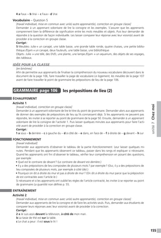 155
unité7Chezmoi
4 a Faux − b Vrai − c Faux – d Vrai
Vocabulaire – Question 5
[travail individuel, mise en commun avec un(e) autre apprenant(e), correction en groupe classe]
Demander à un apprenant volontaire de lire la consigne et les exemples. S’assurer que les apprenants
comprennent bien la différence de signification entre les mots meubles et objets. Puis leur demander de
répondre à la question de façon individuelle. Les laisser comparer leur réponse avec leur voisin(e) avant de
procéder à la correction en groupe classe.
Corrigé :
5 Meubles : Julie → un canapé, une table basse, une grande table ronde, quatre chaises, une petite biblio-
thèque./Djam → un canapé, deux fauteuils, une table basse, une bibliothèque.
Objets : Julie → une télé, des DVD, une plante, une lampe./Djam → un aquarium, des objets de ses voyages,
des tableaux.
IDÉE POUR LA CLASSE
[en binômes]
Afin de permettre aux apprenants de finaliser la compréhension du nouveau vocabulaire découvert dans le
document de la page 106, faire travailler la page de vocabulaire Le logement, les meubles de la page 107
avant de faire travailler le point de grammaire les prépositions de lieu de la page 106.
GRAMMAIRE  page 106  
les prépositions de lieu (2)
ÉCHAUFFEMENT
Activité 1
[travail individuel, correction en groupe classe]
Demander à un apprenant volontaire de lire le titre du point de grammaire. Demander alors aux apprenants
de donner des exemples de prépositions de lieu qu’ils connaissent déjà. Si les apprenants ne peuvent pas
répondre, les inviter à se reporter au point de grammaire de la page 50. Ensuite, demander à un apprenant
volontaire de lire la consigne de l’activité 1. Puis laisser quelques minutes aux apprenants pour faire l’acti-
vité avant de procéder à la correction en groupe classe.
Corrigé :
1 a sous – b derrière – c à gauche du – d à côté de – e dans, en face de – f à droite de – g devant – h sur
FONCTIONNEMENT
[travail individuel]
Demander aux apprenants d’observer le tableau de la partie Fonctionnement. Leur laisser quelques mi-
nutes. Pendant que les apprenants observent ce tableau, passer dans les rangs et expliquer si nécessaire.
Quand les apprenants ont fini d’observer le tableau, vérifier leur compréhension en posant des questions,
par exemple :
• Quel est le contraire de devant ? (Le contraire de devant est derrière.)
• Il y a des prépositions de lieu composées de plusieurs mots ? par exemple ? (Oui, il y a des prépositions de
lieu composées de plusieurs mots, par exemple à côté (de).)
• Pourquoi on dit à droite du mur et pas à droite de mur ? (On dit à droite du mur parce que la préposition
de est contractée avec l’article le.)
Si nécessaire et si les apprenants ont oublié les règles de l’article contracté, les inviter à se reporter au point
de grammaire La quantité non définie p. 55.
ENTRAÎNEMENT
Activité 2
[travail individuel, mise en commun avec un(e) autre apprenant(e), correction en groupe classe]
Demander aux apprenants de lire la consigne et de faire les activités seuls. Puis, demander aux étudiants de
comparer leurs réponses avec leur voisin(e) avant de procéder à la correction.
Corrigé :
2 a Je suis assis devant la télévision, à côté de mon mari.
b La tasse de thé est sur la table.
c Le chat a peur : il est sous le lit !
 