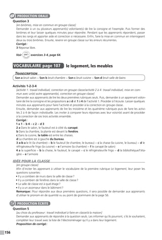 156
£
Question 3
[en binômes, mise en commun en groupe classe]
Demander à un ou plusieurs apprenant(s) volontaire(s) de lire la consigne et l’exemple. Puis former des
binômes et leur laisser quelques minutes pour répondre. Pendant que les apprenants répondent, passer
dans les rangs et apporter aide et correction si nécessaire. Enfin, faire la mise en commun en interrogeant
deux ou trois binômes. Ensuite, revenir en groupe classe sur les erreurs récurrentes.
Corrigé :
3 Réponse libre.
Voir
Cahier
d 
’activit
és
unité 7
exercices 3-4, page 64.
VOCABULAIRE  page 107  
le logement, les meubles
Transcription
Son a bruit salon − Son b bruit chambre − Son c bruit cuisine − Son d bruit salle de bains
Activités 1-2-3-4
[activité 1 : travail individuel, correction en groupe classe / activité 2 à 4 : travail individuel, mise en com-
mun avec un(e) autre apprenant(e), correction en groupe classe]
Demander aux apprenants de lire les deux premières rubriques seuls. Puis, demander à un apprenant volon-
taire de lire la consigne et les propositions a à d et 1 à 4 de l’activité 1. Procéder à l’écoute. Laisser quelques
minutes aux apprenants pour faire l’activité et procéder à la correction en groupe classe.
Ensuite, demander aux apprenants de lire les troisième et les quatrième rubriques puis de faire les activi-
tés 2 à 4 de façon individuelle. Les inviter à comparer leurs réponses avec leur voisin(e) avant de procéder
à la correction de ces trois activités ensemble.
Corrigé :
1 a 1 − b 4 − c 2 − d 3
2 a Dans le salon, le fauteuil est à côté du canapé.
b Dans la chambre, la plante est devant la fenêtre.
c Dans la cuisine, la table est entre les chaises.
d La chambre est à gauche du bureau.
3 a-b a le lit (la chambre) − b le fauteuil (le chambre, le bureau) − c la chaise (la cuisine, le bureau) − d le
réfrigérateur / le frigo (la cuisine) − e l’armoire (la chambre) − f le canapé (le salon)
4 a la superficie − b la chaise, le fauteuil, le canapé − c le réfrigérateur / le frigo − d la bibliothèque / l’éta-
gère − e l’armoire
IDÉE POUR LA CLASSE
[en groupe classe]
Afin d’inciter les apprenant à utiliser le vocabulaire de la première rubrique Le logement, leur poser les
questions suivantes :
• Il y a combien de murs dans la salle de classe ?
• Il y a combien de fenêtres dans la salle de classe ?
• La salle de classe est à quel étage ?
• Il y a un ascenseur dans le bâtiment ?
Remarque : Pour répondre aux deux premières questions, il sera possible de demander aux apprenants
d’utiliser le pronom en de quantité vu au point de grammaire de la page 56.
Question 5
[au choix du professeur : travail individuel à faire en classe / à la maison]
Demander aux apprenants de répondre à la question seuls. Les informer qu’ils pourront, s’ils le souhaitent,
compléter leur travail avec la liste de l’électroménager qu’il y a dans leur logement.
Proposition de corrigé :
PRODUCTION ORALE
PRODUCTION ÉCRITE
 