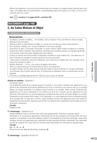157
unité7Chezmoi
5 Dans mon logement, il y a un lit et une armoire dans ma chambre, un canapé et deux fauteuils dans mon
salon, une étagère dans ma salle de bains, une bibliothèque dans mon bureau et un frigo, un four et une
cuisinière dans ma cuisine.
Voir
Activités
ca
hier + T
NIunité 7 exercices 1-3, pages 65-66 + activités TNI.
DOCUMENTS  page 108
C. Au Salon Maison et Objet
Transcription
Au départ, on dirait un tableau… et en réalité, c’est un fauteuil. Et il y a le même en version canapé…
Idéal pour la conversation.
Bienvenue donc au salon Maison et Objet. Ici, normal, tout est fait pour attirer votre attention…
De la tentation « design chic » ou pas, finalement, c’est à vous de juger.
Aujourd’hui, la déco, c’est devenu une quête, un Graal. Trouver l’objet insolite sur lequel on va flasher,
et peut-être même s’attacher. Mais attention, seulement pour quelques années. Les meubles de famille
c’est terminé, il faut renouveler régulièrement son intérieur.
Et dans ce marché ultra-concurrentiel, les designers se battent à coup d’idées choc. Chez Meccano, on
vient d’inventer les meubles à monter comme un jeu de construction.
« Nous avons 22 éléments. Avec les 22 éléments, vous créez tout le mobilier que vous souhaitez. De la
chaise à la console à la table… »
Monter, démonter… Le truc, c’est surtout de gagner de la place.
Alors il y a des bureaux qui se transforment en bancs, et inversement.
Un objet nomade, comme cette enceinte high-tech made in France et dernier cri. On peut l’emmener
sur la terrasse, dans le jardin avec les amis. Ça fonctionne en bluetooth, donc ça marche avec tous les
appareils.
En France, un ménage dépense environ 330 euros par an pour se meubler.
Entrée en matière – Question 1
[en groupe classe]
Lire la première partie de la consigne (jusqu’à « la photo »). Puis attirer l’attention des apprenants sur la
photo et leur demander de la décrire brièvement (on voit un homme et une femme assis sur un canapé
design, ce canapé ressemble à un tableau et pas vraiment à un meuble). Attirer ensuite l’attention des
apprenants sur le titre et demander à l’un d’entre eux de le lire. S’assurer que les apprenants le com-
prennent. Faire attention à ce que les apprenants comprennent bien que le mot salon désigne ici un salon
d’exposition et pas la pièce de la maison. Enfin demander à un autre apprenant de lire la deuxième partie
de la consigne (de « À votre avis » à la fin). Laisser quelques minutes aux apprenants pour faire toutes les
hypothèses qu’ils souhaitent. Ne pas encore infirmer ou confirmer leurs hypothèses mais corriger les erreurs
de langue si nécessaire.
Corrigé :
1 Réponse libre.
1er
visionnage – Questions 2-3
[travail individuel, mise en commun avec un(e) autre apprenant(e), correction en groupe classe]
Demander à un ou plusieurs apprenant(s) volontaire(s) de lire les consignes et les propositions des deux
questions. Les expliquer ou les faire expliquer si besoin. Puis procéder à un premier visionnage. Laisser alors
quelques minutes aux apprenants pour répondre aux deux questions de façon individuelle. Leur demander
ensuite de comparer leur travail avec leur voisin(e) avant de procéder à la correction en groupe classe.
Corrigé :
2 e − c − b − a − d
3 Pour trouver des idées de décorations originales (b).
2e
visionnage – Questions 4-5-6-7-8
COMPRÉHENSION AUDIOVISUELLE
 