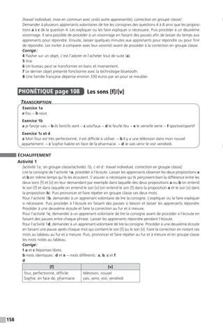 158
[travail individuel, mise en commun avec un(e) autre apprenant(e), correction en groupe classe]
Demander à plusieurs apprenants volontaires de lire les consignes des questions 4 à 8 ainsi que les proposi-
tions a à c de la question 4. Les expliquer ou les faire expliquer si nécessaire. Puis procéder à un deuxième
visionnage. Il sera possible de procéder à un visionnage en faisant des pauses afin de laisser du temps aux
apprenants pour répondre. Ensuite, laisser quelques minutes aux apprenants pour répondre ou pour finir
de répondre. Les inviter à comparer avec leur voisin(e) avant de procéder à la correction en groupe classe.
Corrigé :
4 Flasher sur un objet, c’est l’adorer et l’acheter tout de suite (a).
5 Vrai
6 Un bureau peut se transformer en banc et inversement.
7 Le dernier objet présenté fonctionne avec la technologie bluetooth.
8 Une famille française dépense environ 330 euros par an pour se meubler.
PHONÉTIQUE  page 108  
Les sons [f]/[v]
Transcription
Exercice 1a
a fou − b vous
Exercice 1b
a je fais / je vais − b ils font / ils vont − c vos / faux − d le feu / le feu − e le verre / le verre − f sportive / sportif
Exercice 1c et d
a Mon four est très perfectionné, il est difficile à utiliser. − b Il y a une télévision dans mon nouvel
appartement. − c Sophie habite en face de la pharmacie. − d Je vais venir te voir vendredi.
ÉCHAUFFEMENT
Activité 1
[activité 1a ; en groupe classe / activités 1b, c et d : travail individuel, correction en groupe classe]
Lire la consigne de l’activité 1a, procéder à l’écoute. Laisser les apprenants observer les deux propositions a
et b en même temps qu’ils les écoutent. S’assurer si nécessaire qu’ils perçoivent bien la différence entre les
deux sons [f] et [v] en leur demandant par exemple dans laquelle des deux propositions a ou b on entend
le son [f] et dans laquelle on entend le son [v] (on entend le son [f] dans la proposition a et le son [v] dans
la proposition b). Puis prononcer et faire répéter en groupe classe ces deux mots.
Pour l’activité 1b, demander à un apprenant volontaire de lire la consigne. L’expliquer ou la faire expliquer
si nécessaire. Puis procéder à l’écoute en faisant des pauses si besoin et laisser les apprenants répondre.
Procéder à une deuxième écoute et faire la correction au fur et à mesure.
Pour l’activité 1c, demander à un apprenant volontaire de lire la consigne avant de procéder à l’écoute en
faisant des pauses entre chaque phrase. Laisser les apprenants répondre pendant l’écoute.
Pour l’activité 1d, demander à un apprenant volontaire de lire la consigne. Procéder à une deuxième écoute
en faisant une pause après chaque mot qui contient le son [f] ou le son [v]. Faire la correction en notant ces
mots au tableau au fur et à mesure. Puis, prononcer et faire répéter au fur et à mesure et en groupe classe
les mots notés au tableau.
Corrigé :
1 a et c Réponses libres.
b mots identiques : d et e − mots différents : a, b, c et f.
d
[f] [v]
four, perfectionné, difficile
Sophie, en face de, pharmacie
télévision, nouvel
vais, venir, voir, vendredi
 