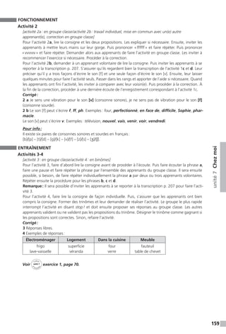 159
unité7Chezmoi
FONCTIONNEMENT
Activité 2
[activité 2a : en groupe classe / activité 2b : travail individuel, mise en commun avec un(e) autre
apprenant(e), correction en groupe classe]
Pour l’activité 2a, lire la consigne et les deux propositions. Les expliquer si nécessaire. Ensuite, inviter les
apprenants à mettre leurs mains sur leur gorge. Puis prononcer « ffffff » et faire répéter. Puis prononcer
« vvvvvv » et faire répéter. Demander alors aux apprenants de faire l’activité en groupe classe. Les inviter à
recommencer l’exercice si nécessaire. Procéder à la correction.
Pour l’activité 2b, demander à un apprenant volontaire de lire la consigne. Puis inviter les apprenants à se
reporter à la transcription p. 207. S’assurer qu’ils regardent bien la transcription de l’activité 1c et d. Leur
préciser qu’il y a trois façons d’écrire le son [f] et une seule façon d’écrire le son [v]. Ensuite, leur laisser
quelques minutes pour faire l’activité seuls. Passer dans les rangs et apporter de l’aide si nécessaire. Quand
les apprenants ont fini l’activité, les inviter à comparer avec leur voisin(e). Puis procéder à la correction. À
la fin de la correction, procéder à une dernière écoute de l’enregistrement correspondant à l’activité 1c.
Corrigé :
2 a Je sens une vibration pour le son [v] (consonne sonore), je ne sens pas de vibration pour le son [f]
(consonne sourde).
2 b Le son [f] peut s’écrire f, ff, ph. Exemples : four, perfectionné, en face de, difficile, Sophie, phar-
macie.
Le son [v] peut s’écrire v. Exemples : télévision, nouvel, vais, venir, voir, vendredi.
Pour info :
Il existe six paires de consonnes sonores et sourdes en français :
[b]/[p] – [t]/[d] – [g]/[k] – [v]/[f] – [z]/[s] – [ʒ]/[ʃ].
ENTRAÎNEMENT
Activités 3-4
[activité 3 : en groupe classe / activité 4 : en binômes]
Pour l’activité 3, faire d’abord lire la consigne avant de procéder à l’écoute. Puis faire écouter la phrase a,
faire une pause et faire répéter la phrase par l’ensemble des apprenants du groupe classe. Il sera ensuite
possible, si besoin, de faire répéter individuellement la phrase a par deux ou trois apprenants volontaires.
Répéter ensuite la procédure pour les phrases b, c et d.
Remarque : Il sera possible d’inviter les apprenants à se reporter à la transcription p. 207 pour faire l’acti-
vité 3.
Pour l’activité 4, faire lire la consigne de façon individuelle. Puis, s’assurer que les apprenants ont bien
compris la consigne. Former des trinômes et leur demander de réaliser l’activité. Le groupe le plus rapide
interrompt l’activité en disant stop ! et doit ensuite proposer ses réponses au groupe classe. Les autres
apprenants valident ou ne valident pas les propositions du trinôme. Désigner le trinôme comme gagnant si
les propositions sont correctes. Sinon, refaire l’activité.
Corrigé :
3 Réponses libres.
4 Exemples de réponses :
Électroménager Logement Dans la cuisine Meuble
frigo
lave-vaisselle
superficie
véranda
four
verre
fauteuil
table de chevet
Voir
Cahier
d 
’activit
és
unité 7
exercice 1, page 70.
 