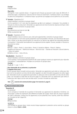 16
Corrigé:
1 Réponse libre.
Pour info:
TGVsignifie «train à grande vitesse». Il s’agit de trains français qui peuvent rouler à plus de 300 km/h. Il
existe deux types «d’ambiances» dans les TGV en France et notamment «l’ambiance iDzen» qui privilégie
le calme et la tranquillité et «l’ambiance iDzap» qui permet aux voyageurs de se parler les uns aux autres.
1re
écoute – Questions 2-3
[travail individuel, correction en groupe classe]
Lire les questions 2 et 3 ainsi que les propositions a, b et c et expliquer si nécessaire. Puis procéder à
l’écoute en entier du document. Demander aux apprenants de choisir les bonnes réponses de façon indivi-
duelle puis faire la correction en groupe classe.
Corrigé:
2 Les personnes sont dans le train (b).
3 Elles se présentent (a).
2e
écoute – Questions 4-5-6
[travail individuel, mise en commun avec un(e) autre apprenant(e), correction en groupe classe]
Lire les questions 4, 5 et 6 ainsi que les proposition avant de procéder à l’écoute. Lors de la lecture des ques-
tions, insister sur les deux prononciations au masculin et au féminin des adjectifs de nationalité présentés
à la question 5. Demander éventuellement aux apprenants de les répéter. Ensuite, procéder à l’écoute du
document en entier.
Corrigé:
4 Photo 1: Oskar – Photo 2: Julia et Boris – Photo 3: Daniela et Alberto – Photo 4: Adelina.
5 Adelina est mexicaine. – Alberto est mexicain. – Boris est russe . – Daniela est mexicaine. Julia est italienne.
– Oskar est suédois.
6 Adelina a 8 ans. – Julia a 63 ans.
Vocabulaire – Question 7
[travail individuel, correction en groupe classe]
Lire la question 7 et les propositions a à f et 1 à 3. Laisser quelques instants aux apprenants pour répondre
à la question 7 individuellement. Procéder à la correction en groupe classe.
Corrigé:
7 a, b, d: 2 – c, e: 1 – f: 3
Pour demander de se présenter, se présenter
S’appeler/être/avoir
Lire en groupe classe l’encadré communication. Demander aux apprenants quel verbe on utilise pour dire
son nom et son prénom ou le leur dire (le verbe s’appeler). Lire alors l’encadré conjugaison du verbe s’appe-
ler. Demander ensuite aux apprenants quel verbe on utilise pour dire la nationalité ou le leur dire (le verbe
être). Lire l’encadré du verbe être (en bas de la page 21). Demander enfin aux apprenants quel verbe on
utilise pour dire l’âge ou le leur dire (le verbe avoir). Lire alors l’encadré du verbe avoir.
Voir
Cahier
d
’activit
és
unité 1
exercice de communication page 4 et exercice 3, page 6.
Question 8
[en binômes]
Lire la consigne et l’exemple de la question 8. Demander aux apprenants d’y répondre en binômes. Les
encourager à utiliser les expressions des différents encadrés de la page. Passer dans les rangs et apporter
de l’aide si nécessaire. Lorsque tous les apprenants se sont présentés à leur voisin(e), attirer leur attention
sur l’encadré Au fait! (page 20).
Corrigé:
8 Réponse libre.
Au fait !
Lire l’encadré au groupe classe. Inviter ensuite chaque apprenant à présenter son/sa voisin(e) au groupe
classe en utilisantVoiciouVoilà.
PRODUCTION ORALE
 