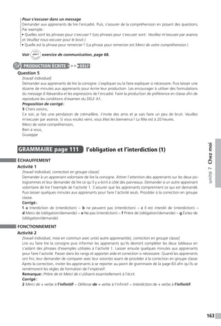 163
unité7Chezmoi
Pour s’excuser dans un message
Demander aux apprenants de lire l’encadré. Puis, s’assurer de la compréhension en posant des questions.
Par exemple :
• Quelles sont les phrases pour s’excuser ? (Les phrases pour s’excuser sont : Veuillez m’excuser par avance.
et Veuillez nous excuser pour le bruit.)
• Quelle est la phrase pour remercier ? (La phrase pour remercier est Merci de votre compréhension.)
Voir
Cahier
d 
’activit
és
unité 7
exercice de communication, page 68.
Question 5
[travail individuel]
Demander aux apprenants de lire la consigne. L’expliquer ou la faire expliquer si nécessaire. Puis laisser une
dizaine de minutes aux apprenants pour écrire leur production. Les encourager à utiliser des formulations
du message d’Alexandra et les expressions de l’encadré. Faire la production de préférence en classe afin de
reproduire les conditions d’examen du DELF A1.
Proposition de corrigé :
5 Chers voisins,
Ce soir, je fais une pendaison de crémaillère. J’invite des amis et je vais faire un peu de bruit. Veuillez
m’excuser par avance. Si vous voulez venir, vous êtes les bienvenus ! La fête est à 20 heures.
Merci de votre compréhension,
Bien à vous,
Giuseppe
GRAMMAIRE  page 111  
l’obligation et l’interdiction (1)
ÉCHAUFFEMENT
Activité 1
[travail individuel, correction en groupe classe]
Demander à un apprenant volontaire de lire la consigne. Attirer l’attention des apprenants sur les deux pic-
togrammes et leur demander de lire ce qu’il y a écrit à côté des panneaux. Demander à un autre apprenant
volontaire de lire l’exemple de l’activité 1. S’assurer que les apprenants comprennent ce qui est demandé.
Puis laisser quelques minutes aux apprenants pour faire l’activité seuls. Procéder à la correction en groupe
classe.
Corrigé :
1 a Interdiction de (interdiction) − b ne peuvent pas (interdiction) − c Il est interdit de (interdiction) −
d Merci de (obligation / demande) − e Ne pas (interdiction) − f Prière de (obligation / demande) − g Évitez de
(obligation / demande)
FONCTIONNEMENT
Activité 2
[travail individuel, mise en commun avec un(e) autre apprenant(e), correction en groupe classe]
Lire ou faire lire la consigne puis informer les apprenants qu’ils devront compléter les deux tableaux en
s’aidant des phrases d’exemples utilisées à l’activité 1. Laisser ensuite quelques minutes aux apprenants
pour faire l’activité. Passer dans les rangs et apporter aide et correction si nécessaire. Quand les apprenants
ont fini, leur demander de comparer avec leur voisin(e) avant de procéder à la correction en groupe classe.
Après la correction, inviter les apprenants à se reporter au point de grammaire de la page 83 afin qu’ils se
remémorent les règles de formation de l’impératif.
Remarque : Prière de et Merci de s’utilisent essentiellement à l’écrit.
Corrigé :
2 Merci de + verbe à l’infinitif − Défense de + verbe à l’infinitif − Interdiction de + verbe à l’infinitif
PRODUCTION ÉCRITE DELF
 