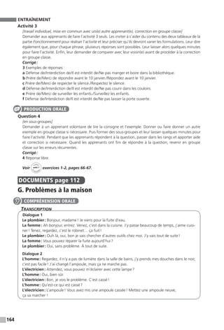164
ENTRAÎNEMENT
Activité 3
[travail individuel, mise en commun avec un(e) autre apprenant(e), correction en groupe classe]
Demander aux apprenants de faire l’activité 3 seuls. Les inviter à s’aider du contenu des deux tableaux de la
partie Fonctionnement pour réaliser l’activité et leur préciser qu’ils devront varier les formulations. Leur dire
également que, pour chaque phrase, plusieurs réponses sont possibles. Leur laisser alors quelques minutes
pour faire l’activité. Enfin, leur demander de comparer avec leur voisin(e) avant de procéder à la correction
en groupe classe.
Corrigé :
3 Exemples de réponses :
a Défense de / Interdiction de / Il est interdit de / Ne pas manger et boire dans la bibliothèque.
b Prière de / Merci de répondre avant le 10 janvier. / Répondez avant le 10 janvier.
c Prière de / Merci de respecter le silence. / Respectez le silence.
d Défense de / Interdiction de / Il est interdit de / Ne pas courir dans les couloirs.
e Prière de / Merci de surveiller les enfants. / Surveillez les enfants.
f Défense de / Interdiction de / Il est interdit de / Ne pas laisser la porte ouverte.
Question 4
[en sous-groupes]
Demander à un apprenant volontaire de lire la consigne et l’exemple. Donner ou faire donner un autre
exemple en groupe classe si nécessaire. Puis former des sous-groupes et leur laisser quelques minutes pour
faire l’activité. Pendant que les apprenants répondent à la question, passer dans les rangs et apporter aide
et correction si nécessaire. Quand les apprenants ont fini de répondre à la question, revenir en groupe
classe sur les erreurs récurrentes.
Corrigé :
4 Réponse libre.
Voir
Cahier
d 
’activit
és
unité 7
exercices 1-2, pages 66-67.
DOCUMENTS  page 112
G. Problèmes à la maison
Transcription
Dialogue 1
Le plombier : Bonjour, madame ! Je viens pour la fuite d’eau.
La femme : Ah bonjour, entrez. Venez, c’est dans la cuisine. J’y passe beaucoup de temps, j’aime cuisi-
ner ! Tenez, regardez, c’est le robinet… ça fuit !
Le plombier : Ouh là, oui, bon je vais chercher d’autres outils chez moi. J’y vais tout de suite !
La femme : Vous pouvez réparer la fuite aujourd’hui ?
Le plombier : Oui, sans problème. À tout de suite.
Dialogue 2
L’homme : Regardez, il n’y a pas de lumière dans la salle de bains, j’y prends mes douches dans le noir,
c’est pas facile ! J’ai changé l’ampoule, mais ça ne marche pas.
L’électricien : Attendez, vous pouvez m’éclairer avec cette lampe ?
L’homme : Oui, bien sûr.
L’électricien : Bon, je vois le problème. C’est cassé !
L’homme : Qu’est-ce qui est cassé ?
L’électricien : L’ampoule ! Vous avez mis une ampoule cassée ! Mettez une ampoule neuve,
ça va ­marcher !
PRODUCTION ORALE
COMPRÉHENSION ORALE
 