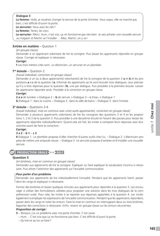 165
unité7Chezmoi
Dialogue 3
La femme : Voilà, je voudrais changer la serrure de la porte d’entrée. Vous voyez, elle ne marche pas
bien, c’est difficile d’ouvrir la porte.
Le serrurier : Vous avez les clés ?
La femme : Tenez, les voici.
Le serrurier : Merci. Hum, c’est vrai, ça ne fonctionne pas très bien. Je vais acheter une nouvelle serrure
au magasin et Martin va l’installer… Allez, Martin, on y va !
Entrée en matière – Question 1
[en groupe classe]
Demander à un apprenant volontaire de lire la consigne. Puis laisser les apprenants répondre en groupe
classe. Corriger et expliquer si nécessaire.
Corrigé :
1 Les trois métiers cités sont : un électricien, un serrurier et un plombier.
1re
écoute – Question 2
[travail individuel, correction en groupe classe]
Demander à un ou à deux apprenant(s) volontaire(s) de lire la consigne de la question 2 a et b et les pro-
positions a à c de la question 2a. Informer les apprenants qu’ils vont écouter trois dialogues. Leur préciser
qu’il y a trois réponses pour la question 2b, une par dialogue. Puis procéder à la première écoute. Laisser
les apprenants répondre seuls. Procéder à la correction en groupe classe.
Corrigé :
2 a a de lumière → Dialogue 2 − b de serrure → Dialogue 3 − c d’eau → Dialogue 1
b Dialogue 1 : dans la cuisine − Dialogue 2 : dans la salle de bains − Dialogue 3 : dans l’entrée
2e
écoute – Questions 3-4
[travail individuel, mise en commun avec un(e) autre apprenant(e), correction en groupe classe]
Demander à plusieurs apprenants volontaires de lire les consignes des questions 3 et 4 et les proposi-
tions 1, 2 et 3 de la question 3. Puis procéder à une deuxième écoute en faisant des pauses pour laisser les
apprenants répondre individuellement. Quand cela est fait, les inviter à comparer leurs réponses avec leur
voisin(e) avant de faire la correction.
Corrigé :
3 a 2 − b 1 − c 3
4 Dialogue 1 : Le plombier propose d’aller chercher d’autres outils chez lui. – Dialogue 2 : L’électricien pro-
pose de mettre une ampoule neuve. – Dialogue 3 : Le serrurier propose d’acheter et d’installer une nouvelle
serrure.
Question 5
[en binômes, mise en commun en groupe classe]
Demander aux apprenants de lire la consigne. Expliquer ou faire expliquer le vocabulaire inconnu si néces-
saire. Puis attirer l’attention des apprenants sur l’encadré communication.
Pour parler d’un problème
Demander aux apprenants de lire individuellement l’encadré. Pendant que les apprenants lisent, passer
dans les rangs et expliquer si nécessaire.
Former des binômes et laisser quelques minutes aux apprenants pour répondre à la question 5. Les encou-
rager à utiliser des formulations utilisées pour proposer une solution dans les trois dialogues de la com-
préhension orale. Pour cela, les inviter à se reporter aux réponses apportées à la question 4. Les inciter
également à employer les expressions de l’encadré communication. Pendant que les apprenants répondent,
passer dans les rangs et noter les erreurs. Faire la mise en commun en interrogeant deux ou trois binômes.
Apporter des corrections si nécessaire. Enfin, revenir en groupe classe sur les erreurs récurrentes.
Proposition de corrigé :
5	− Bonjour, j’ai un problème avec ma porte d’entrée. C’est cassé.
	 – Hum… C’est vrai que ça ne fonctionne pas bien. C’est difficile d’ouvrir la porte.
	 – Qu’est-ce qu’on va faire ?
PRODUCTION ORALE DELF
 