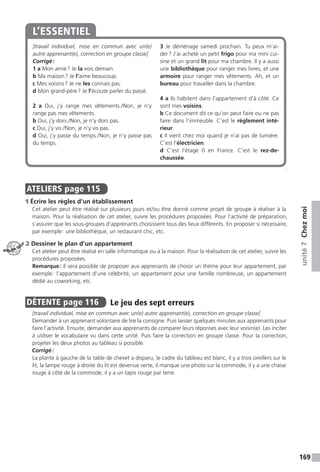169
unité7Chezmoi
[travail individuel, mise en commun avec un(e)
autre apprenant(e), correction en groupe classe]
Corrigé :
1 a Mon amie ? Je la vois demain.
b Ma maison ? Je l’aime beaucoup.
c Mes voisins ? Je ne les connais pas.
d Mon grand-père ? Je l’écoute parler du passé.
2 a Oui, j’y range mes vêtements. / Non, je n’y
range pas mes vêtements.
b Oui, j’y dors. / Non, je n’y dors pas.
c Oui, j’y vis. / Non, je n’y vis pas.
d Oui, j’y passe du temps. / Non, je n’y passe pas
du temps.
3 Je déménage samedi prochain. Tu peux m’ai-
der ? J’ai acheté un petit frigo pour ma mini cui-
sine et un grand lit pour ma chambre. Il y a aussi
une bibliothèque pour ranger mes livres, et une
armoire pour ranger mes vêtements. Ah, et un
bureau pour travailler dans la chambre.
4 a Ils habitent dans l’appartement d’à côté. Ce
sont mes voisins.
b Ce document dit ce qu’on peut faire ou ne pas
faire dans l’immeuble. C’est le règlement inté-
rieur.
c Il vient chez moi quand je n’ai pas de lumière.
C’est l’électricien.
d C’est l’étage 0 en France. C’est le rez-de-
chaussée.
L’ESSENTIEL
.
ATELIERS  page 115
1 Écrire les règles d’un établissement
Cet atelier peut être réalisé sur plusieurs jours et / ou être donné comme projet de groupe à réaliser à la
maison. Pour la réalisation de cet atelier, suivre les procédures proposées. Pour l’activité de préparation,
s’assurer que les sous-groupes d’apprenants choisissent tous des lieux différents. En proposer si nécessaire,
par exemple : une bibliothèque, un restaurant chic, etc.
2 Dessiner le plan d’un appartement
Cet atelier peut être réalisé en salle informatique ou à la maison. Pour la réalisation de cet atelier, suivre les
procédures proposées.
Remarque : Il sera possible de proposer aux apprenants de choisir un thème pour leur appartement, par
exemple : l’appartement d’une célébrité, un appartement pour une famille nombreuse, un appartement
dédié au coworking, etc.
DÉTENTE  page 116  
Le jeu des sept erreurs
[travail individuel, mise en commun avec un(e) autre apprenant(e), correction en groupe classe]
Demander à un apprenant volontaire de lire la consigne. Puis laisser quelques minutes aux apprenants pour
faire l’activité. Ensuite, demander aux apprenants de comparer leurs réponses avec leur voisin(e). Les inciter
à utiliser le vocabulaire vu dans cette unité. Puis faire la correction en groupe classe. Pour la correction,
projeter les deux photos au tableau si possible.
Corrigé :
La plante à gauche de la table de chevet a disparu, le cadre du tableau est blanc, il y a trois oreillers sur le
lit, la lampe rouge à droite du lit est devenue verte, il manque une photo sur la commode, il y a une chaise
rouge à côté de la commode, il y a un tapis rouge par terre.
ATELIER TECH’
 