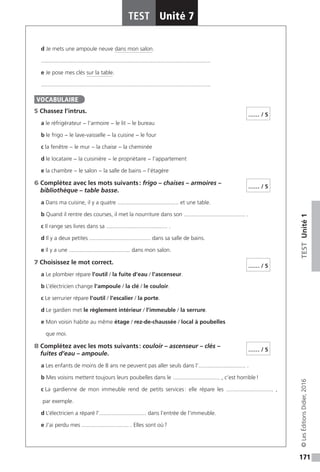 171
TESTUnité1
TEST Unité 7
©LesÉditionsDidier,2016
d Je mets une ampoule neuve dans mon salon.
............................................................................................................
e Je pose mes clés sur la table.
............................................................................................................
5 Chassez l’intrus.
a le réfrigérateur − l’armoire − le lit − le bureau
b le frigo − le lave-vaisselle − la cuisine − le four
c la fenêtre − le mur − la chaise − la cheminée
d le locataire − la cuisinière − le propriétaire − l’appartement
e la chambre − le salon − la salle de bains − l’étagère
6 Complétez avec les mots suivants : frigo – chaises – armoires –
bibliothèque – table basse.
a Dans ma cuisine, il y a quatre ....................................... et une table.
b Quand il rentre des courses, il met la nourriture dans son ....................................... .
c Il range ses livres dans sa ....................................... .
d Il y a deux petites ....................................... dans sa salle de bains.
e Il y a une ....................................... dans mon salon.
7 Choisissez le mot correct.
a Le plombier répare l’outil / la fuite d’eau / l’ascenseur.
b L’électricien change l’ampoule / la clé / le couloir.
c Le serrurier répare l’outil / l’escalier / la porte.
d Le gardien met le règlement intérieur / l’immeuble / la serrure.
e Mon voisin habite au même étage / rez-de-chaussée / local à poubelles
que moi.
8 Complétez avec les mots suivants : couloir – ascenseur – clés –
fuites d’eau – ampoule.
a Les enfants de moins de 8 ans ne peuvent pas aller seuls dans l’.............................. .
b Mes voisins mettent toujours leurs poubelles dans le .............................. , c’est horrible !
c La gardienne de mon immeuble rend de petits services : elle répare les .............................. ,
par exemple.
d L’électricien a réparé l’.............................. dans l’entrée de l’immeuble.
e J’ai perdu mes .............................. . Elles sont où ?
VOCABULAIRE
…… / 5
…… / 5
…… / 5
…… / 5
 