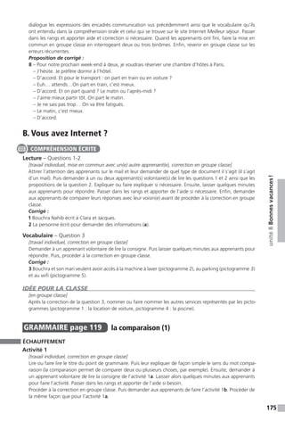 175
unité8Bonnesvacances !
dialogue les expressions des encadrés communication vus précédemment ainsi que le vocabulaire qu’ils
ont entendu dans la compréhension orale et celui qui se trouve sur le site Internet Meilleur séjour. Passer
dans les rangs et apporter aide et correction si nécessaire. Quand les apprenants ont fini, faire la mise en
commun en groupe classe en interrogeant deux ou trois binômes. Enfin, revenir en groupe classe sur les
erreurs récurrentes.
Proposition de corrigé :
8 – Pour notre prochain week-end à deux, je voudrais réserver une chambre d’hôtes à Paris.
– J’hésite. Je préfère dormir à l’hôtel.
– D’accord. Et pour le transport : on part en train ou en voiture ?
– Euh… attends…On part en train, c’est mieux.
– D’accord. Et on part quand ? Le matin ou l’après-midi ?
– J’aime mieux partir tôt. On part le matin.
– Je ne sais pas trop… On va être fatigués.
– Le matin, c’est mieux.
– D’accord.
B. Vous avez Internet ?
Lecture – Questions 1-2
[travail individuel, mise en commun avec un(e) autre apprenant(e), correction en groupe classe]
Attirer l’attention des apprenants sur le mail et leur demander de quel type de document il s’agit (il s’agit
d’un mail). Puis demander à un ou deux apprenant(s) volontaire(s) de lire les questions 1 et 2 ainsi que les
propositions de la question 2. Expliquer ou faire expliquer si nécessaire. Ensuite, laisser quelques minutes
aux apprenants pour répondre. Passer dans les rangs et apporter de l’aide si nécessaire. Enfin, demander
aux apprenants de comparer leurs réponses avec leur voisin(e) avant de procéder à la correction en groupe
classe.
Corrigé :
1 Bouchra Nahib écrit à Clara et Jacques.
2 La personne écrit pour demander des informations (a).
Vocabulaire – Question 3
[travail individuel, correction en groupe classe]
Demander à un apprenant volontaire de lire la consigne. Puis laisser quelques minutes aux apprenants pour
répondre. Puis, procéder à la correction en groupe classe.
Corrigé :
3 Bouchra et son mari veulent avoir accès à la machine à laver (pictogramme 2), au parking (pictogramme 3)
et au wifi (pictogramme 5).
IDÉE POUR LA CLASSE
[en groupe classe]
Après la correction de la question 3, nommer ou faire nommer les autres services représentés par les picto-
grammes (pictogramme 1 : la location de voiture, pictogramme 4 : la piscine).
GRAMMAIRE  page 119  
la comparaison (1)
ÉCHAUFFEMENT
Activité 1
[travail individuel, correction en groupe classe]
Lire ou faire lire le titre du point de grammaire. Puis leur expliquer de façon simple le sens du mot compa-
raison (la comparaison permet de comparer deux ou plusieurs choses, par exemple). Ensuite, demander à
un apprenant volontaire de lire la consigne de l’activité 1a. Laisser alors quelques minutes aux apprenants
pour faire l’activité. Passer dans les rangs et apporter de l’aide si besoin.
Procéder à la correction en groupe classe. Puis demander aux apprenants de faire l’activité 1b. Procéder de
la même façon que pour l’activité 1a.
COMPRÉHENSION ÉCRITE
 