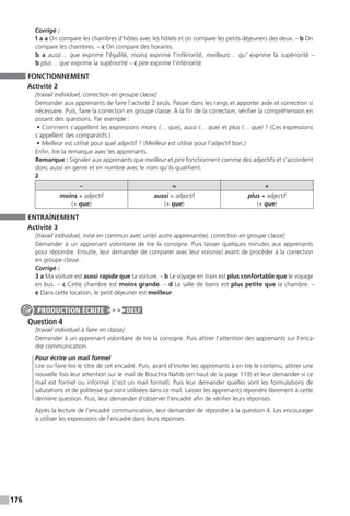 176
Corrigé :
1 a a On compare les chambres d’hôtes avec les hôtels et on compare les petits déjeuners des deux. – b On
compare les chambres. – c On compare des horaires.
b a aussi… que exprime l’égalité, moins exprime l’infériorité, meilleurs… qu’ exprime la supériorité –
b plus… que exprime la supériorité – c pire exprime l’infériorité
FONCTIONNEMENT
Activité 2
[travail individuel, correction en groupe classe]
Demander aux apprenants de faire l’activité 2 seuls. Passer dans les rangs et apporter aide et correction si
nécessaire. Puis, faire la correction en groupe classe. À la fin de la correction, vérifier la compréhension en
posant des questions. Par exemple :
• Comment s’appellent les expressions moins (… que), aussi (… que) et plus (… que) ? (Ces expressions
s’appellent des comparatifs.)
• Meilleur est utilisé pour quel adjectif ? (Meilleur est utilisé pour l’adjectif bon.)
Enfin, lire la remarque avec les apprenants.
Remarque : Signaler aux apprenants que meilleur et pire fonctionnent comme des adjectifs et s’accordent
donc aussi en genre et en nombre avec le nom qu’ils qualifient.
2
– = +
moins + adjectif
(+ que)
aussi + adjectif
(+ que)
plus + adjectif
(+ que)
ENTRAÎNEMENT
Activité 3
[travail individuel, mise en commun avec un(e) autre apprenant(e), correction en groupe classe]
Demander à un apprenant volontaire de lire la consigne. Puis laisser quelques minutes aux apprenants
pour répondre. Ensuite, leur demander de comparer avec leur voisin(e) avant de procéder à la correction
en groupe classe.
Corrigé :
3 a Ma voiture est aussi rapide que ta voiture. – b Le voyage en train est plus confortable que le voyage
en bus. – c Cette chambre est moins grande. – d La salle de bains est plus petite que la chambre. –
e Dans cette location, le petit déjeuner est meilleur.
Question 4
[travail individuel à faire en classe]
Demander à un apprenant volontaire de lire la consigne. Puis attirer l’attention des apprenants sur l’enca-
dré communication.
Pour écrire un mail formel
Lire ou faire lire le titre de cet encadré. Puis, avant d’inviter les apprenants à en lire le contenu, attirer une
nouvelle fois leur attention sur le mail de Bouchra Nahib (en haut de la page 119) et leur demander si ce
mail est formel ou informel (c’est un mail formel). Puis leur demander quelles sont les formulations de
salutations et de politesse qui sont utilisées dans ce mail. Laisser les apprenants répondre librement à cette
dernière question. Puis, leur demander d’observer l’encadré afin de vérifier leurs réponses.
Après la lecture de l’encadré communication, leur demander de répondre à la question 4. Les encourager
à utiliser les expressions de l’encadré dans leurs réponses.
PRODUCTION ÉCRITE DELF
 
