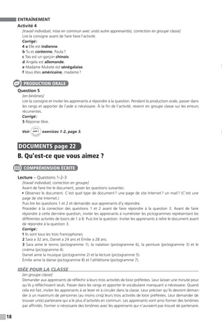 18
ENTRAÎNEMENT
Activité 4
[travail individuel, mise en commun avec un(e) autre apprenant(e), correction en groupe classe]
Lire la consigne avant de faire faire l’activité.
Corrigé :
4 a Elle est indienne.
b Tu es coréenne, Paula ?
c Tao est un garçon chinois.
d Angela est allemande.
e Madame Mukete est sénégalaise.
f Vous êtes américaine, madame ?
Question 5
[en binômes]
Lire la consigne et inviter les apprenants à répondre à la question. Pendant la production orale, passer dans
les rangs et apporter de l’aide si nécessaire. À la fin de l’activité, revenir en groupe classe sur les erreurs
récurrentes.
Corrigé :
5 Réponse libre.
Voir
Cahier
d 
’activit
és
unité 1
exercices 1-2, page 3.
DOCUMENTS  page 22
B. Qu'est-ce que vous aimez ?
Lecture – Questions 1-2-3
[travail individuel, correction en groupe]
Avant de faire lire le document, poser les questions suivantes :
• Observez le document. C’est quel type de document ? une page de site Internet ? un mail ? (C’est une
page de site Internet.)
Puis lire les questions 1 et 2 et demander aux apprenants d’y répondre.
Procéder à la correction des questions 1 et 2 avant de faire répondre à la question 3. Avant de faire
répondre à cette dernière question, inviter les apprenants à numéroter les pictogrammes représentant les
différentes activités de loisirs de 1 à 8. Puis lire la question. Inviter les apprenants à relire le document avant
de répondre à la question 3.
Corrigé :
1 Ils sont tous les trois francophones.
2 Sara a 32 ans, Daniel a 24 ans et Émilie a 28 ans.
3 Sara aime le tennis (pictogramme 1), la natation (pictogramme 6), la peinture (pictogramme 3) et le
cinéma (pictogramme 4).
Daniel aime la musique (pictogramme 2) et la lecture (pictogramme 5).
Émilie aime la danse (pictogramme 8) et l’athlétisme (pictogramme 7).
IDÉE POUR LA CLASSE
[en groupe classe]
Demander aux apprenants de réfléchir à leurs trois activités de loisir préférées. Leur laisser une minute pour
qu’ils y réfléchissent seuls. Passer dans les rangs et apporter le vocabulaire manquant si nécessaire. Quand
cela est fait, inviter les apprenants à se lever et à circuler dans la classe. Leur préciser qu’ils devront deman-
der à un maximum de personnes (au moins cinq) leurs trois activités de loisir préférées. Leur demander de
trouver un(e) partenaire qui a le plus d’activités en commun. Les apprenants vont ainsi former des binômes
par affinités. Former si nécessaire des binômes avec les apprenants qui n’auraient pas trouvé de partenaire.
PRODUCTION ORALE
COMPRÉHENSION ÉCRITE
 