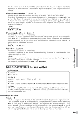 181
unité8Bonnesvacances !
Paris. Il y a aussi l’aéroport de Beauvais-Tillé, également appelé Paris-Beauvais, situé dans une ville du
département de l’Oise, en Picardie, au nord de Paris, et qui est surtout utilisé par les compagnies aériennes
low cost.
1er
visionnage (sans le son) – Questions 2-3
[travail individuel, mise en commun avec un(e) autre apprenant(e), correction en groupe classe]
Demander à plusieurs apprenants volontaires de lire les consignes et les propositions a à c et a à d des
questions 2 et 3 avant de procéder à un premier visionnage sans le son. Expliquer ou faire expliquer le
vocabulaire inconnu si nécessaire. Puis procéder au visionnage. À la fin du visionnage, laisser quelques
minutes aux apprenants pour répondre. Les inviter à comparer leurs réponses avec leur voisin(e) avant de
procéder à la correction.
Corrigé :
2 un reportage (c)
3 a 1 – b 3 – c 4 – d 2
2e
visionnage (avec le son) – Question 4
[travail individuel, correction en groupe classe]
Demander à un ou deux apprenant(s) volontaire(s) de lire la consigne de la question ainsi que les propo-
sitions a à e et 1 à 5. Expliquer ou faire expliquer le vocabulaire inconnu si nécessaire. Puis procéder au
deuxième visionnage avec le son. Ensuite, laisser quelques minutes aux apprenants pour répondre à la
question avant de procéder à la correction.
Corrigé :
4 a 5 – b 4 – c 3 – d 2 – e 1
Vocabulaire – Question 5
[travail individuel, correction en groupe classe]
Demander aux apprenants de faire l’activité. Passer dans les rangs et apporter de l’aide si nécessaire. Faire
la correction en groupe classe.
Corrigé :
5 a Les voyageurs attendent dans un terminal puis ils montent dans les avions. C’est l’embarquement.
b Quand les avions quittent le sol, c’est le décollage.
c À l’arrivée, les avions se posent sur la piste, c’est l’atterrissage.
PHONÉTIQUE  page 122  
Les sons [wa]/[wɛ̃] 
Transcription
Exercice 1a
a moi – b moins
Exercice 1b
a voyage – b besoin – c point – d choix – e voilà – f coin
Exercice 2
a Le matin, il y a trois trains pour Quimper. – b Pékin, c’est loin ? – c Nous voyons un avion à Nouméa.
Exercice 4
a Tu vas à Tourcoing ? Prends la voiture, c’est loin ! – b On part à Troyes ou à Blois ? Fais ton choix ! –
c C’est le point de départ de ton voyage ? – d Pour mes vacances, j’ai besoin d’une trousse de toilette
et d’accessoires contre le froid.
ÉCHAUFFEMENT
Activités 1-2
[activité 1a : en groupe classe / activités 1b et c, activité 2 : travail individuel, correction en groupe classe]
Lire la consigne de l’activité 1a, procéder à l’écoute. Laisser les apprenants observer les deux propositions
a et b en même temps qu’ils les écoutent. S’assurer si nécessaire qu’ils perçoivent bien la différence entre
les sons [wa]/[wɛ̃] en leur demandant par exemple dans laquelle des deux propositions a ou b on entend
le son [wa] et dans laquelle on entend le son [wɛ̃] (on entend le son [wa] dans la proposition a et le son
[wɛ̃] dans la proposition b). Puis prononcer et faire répéter en groupe classe ces deux mots.
 