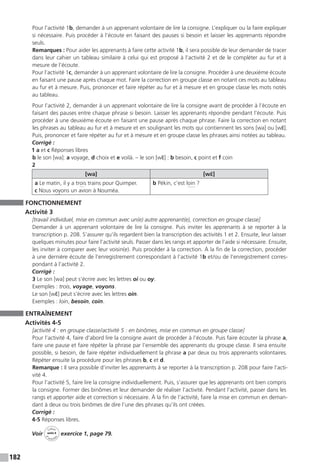 182
Pour l’activité 1b, demander à un apprenant volontaire de lire la consigne. L’expliquer ou la faire expliquer
si nécessaire. Puis procéder à l’écoute en faisant des pauses si besoin et laisser les apprenants répondre
seuls.
Remarques : Pour aider les apprenants à faire cette activité 1b, il sera possible de leur demander de tracer
dans leur cahier un tableau similaire à celui qui est proposé à l’activité 2 et de le compléter au fur et à
mesure de l’écoute.
Pour l’activité 1c, demander à un apprenant volontaire de lire la consigne. Procéder à une deuxième écoute
en faisant une pause après chaque mot. Faire la correction en groupe classe en notant ces mots au tableau
au fur et à mesure. Puis, prononcer et faire répéter au fur et à mesure et en groupe classe les mots notés
au tableau.
Pour l’activité 2, demander à un apprenant volontaire de lire la consigne avant de procéder à l’écoute en
faisant des pauses entre chaque phrase si besoin. Laisser les apprenants répondre pendant l’écoute. Puis
procéder à une deuxième écoute en faisant une pause après chaque phrase. Faire la correction en notant
les phrases au tableau au fur et à mesure et en soulignant les mots qui contiennent les sons [wa] ou [wɛ̃].
Puis, prononcer et faire répéter au fur et à mesure et en groupe classe les phrases ainsi notées au tableau.
Corrigé :
1 a et c Réponses libres
b le son [wa]: a voyage, d choix et e voilà. – le son [wɛ̃] : b besoin, c point et f coin
2
[wa] [wɛ̃]
a Le matin, il y a trois trains pour Quimper.
c Nous voyons un avion à Nouméa.
b Pékin, c’est loin ?
FONCTIONNEMENT
Activité 3
[travail individuel, mise en commun avec un(e) autre apprenant(e), correction en groupe classe]
Demander à un apprenant volontaire de lire la consigne. Puis inviter les apprenants à se reporter à la
transcription p. 208. S’assurer qu’ils regardent bien la transcription des activités 1 et 2. Ensuite, leur laisser
quelques minutes pour faire l’activité seuls. Passer dans les rangs et apporter de l’aide si nécessaire. Ensuite,
les inviter à comparer avec leur voisin(e). Puis procéder à la correction. À la fin de la correction, procéder
à une dernière écoute de l’enregistrement correspondant à l’activité 1b et / ou de l’enregistrement corres-
pondant à l’activité 2.
Corrigé :
3 Le son [wa] peut s’écrire avec les lettres oi ou oy.
Exemples : trois, voyage, voyons.
Le son [wɛ̃] peut s’écrire avec les lettres oin.
Exemples : loin, besoin, coin.
ENTRAÎNEMENT
Activités 4-5
[activité 4 : en groupe classe / activité 5 : en binômes, mise en commun en groupe classe]
Pour l’activité 4, faire d’abord lire la consigne avant de procéder à l’écoute. Puis faire écouter la phrase a,
faire une pause et faire répéter la phrase par l’ensemble des apprenants du groupe classe. Il sera ensuite
possible, si besoin, de faire répéter individuellement la phrase a par deux ou trois apprenants volontaires.
Répéter ensuite la procédure pour les phrases b, c et d.
Remarque : Il sera possible d’inviter les apprenants à se reporter à la transcription p. 208 pour faire l’acti-
vité 4.
Pour l’activité 5, faire lire la consigne individuellement. Puis, s’assurer que les apprenants ont bien compris
la consigne. Former des binômes et leur demander de réaliser l’activité. Pendant l’activité, passer dans les
rangs et apporter aide et correction si nécessaire. À la fin de l’activité, faire la mise en commun en deman-
dant à deux ou trois binômes de dire l’une des phrases qu’ils ont créées.
Corrigé :
4-5 Réponses libres.
Voir
Cahier
d 
’activit
és
unité 8
exercice 1, page 79.
 