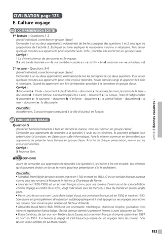 183
unité8Bonnesvacances!
CIVILISATION page 123
E. Culture voyage
1re
lecture – Questions 1-2
[travail individuel, correction en groupe classe]
Demander à un ou deux apprenant(s) volontaire(s) de lire les consignes des questions 1 et 2 ainsi que les
propositions de l’activité 2. Expliquer ou faire expliquer le vocabulaire inconnu si nécessaire. Puis laisser
quelques minutes aux apprenants pour répondre seuls. Enfin, procéder à la correction en groupe classe.
Corrigé :
1 Le thème commun de ces œuvres est le voyage.
2 a une bande dessinée → a – b une comédie musicale → c – c un film → b – d un roman → e – e un tableau → d
2e
lecture – Questions 3-4
[travail individuel, correction en groupe classe]
Demander à un ou deux apprenant(s) volontaire(s) de lire les consignes de ces deux questions. Puis laisser
quelques minutes aux apprenants pour relire et pour répondre. Passer dans les rangs et apporter de l’aide
si nécessaire. Quand les apprenants ont fini de répondre, procéder à la correction en groupe classe.
Corrigé :
3 document a : l’Inde – document b : les États-Unis – document c : les étoiles, les mers, le centre de la terre –
document d : l’Orient (Venise, Constantinople et Le Caire) – document e : la Turquie, l’Iran et l’Afghanistan
4 document a : le tourisme – document b : l’enfance – document c : la science-fiction – document d : la
mer – document e : la découverte
Pour info :
Actuellement, Constantinople correspond à la ville d’Istanbul en Turquie.
Question 5
[travail en binômes/individuel à faire en classe/à la maison, mise en commun en groupe classe]
Demander aux apprenants de répondre à la question 5 seuls ou en binômes. Ils pourront préparer leur
présentation à la maison, en classe ou en salle informatique. Faire la mise en commun en demandant aux
apprenants de présenter leurs travaux en groupe classe. À la fin de chaque présentation, revenir sur les
erreurs récurrentes.
Corrigé :
5 Réponse libre.
FRANCOPHONIE
Avant de demander aux apprenants de répondre à la question 5, les inviter à lire cet encadré. Les informer
qu’ils pourront choisir un de ces écrivains pour leur présentation s’ils le souhaitent.
Pour info :
• Stendhal, Henri Beyle de son vrai nom, est né en 1783 et mort en 1842. C’est un écrivain français surtout
connu pour ses romans Le Rouge et le Noir et La Chartreuse de Parme.
• Jules Verne (1828-1905) est un écrivain français connu pour ses romans d’aventure et de science-fiction
comme Voyage au centre de la Terre, Vingt mille lieues sous les mers et Le Tour du monde en quatre-vingts
jours.
• Pierre Loti, de son vrai nom Louis Marie Julien Viaud, est un écrivain français né en 1850 et mort en 1923.
Son œuvre est principalement d’inspiration autobiographique et il s’est appuyé sur ses voyages pour écrire
ses romans. Son roman le plus célèbre est Pêcheur d’Islande.
• Alexandra David-Néel (1868-1969) est une orientaliste, tibétologue, chanteuse d’opéra, journaliste, écri-
vaine et exploratrice franco-belge. Elle est connue comme la première femme à avoir séjournée au Tibet.
• Blaise Cendrars, de son vrai nom Frédéric Louis Sauser, est un écrivain français d’origine suisse né en 1887
et mort en 1961. Il a beaucoup voyagé et s’est beaucoup inspiré de ses voyages dans ses œuvres. Son
œuvre la plus célèbre est La Main coupée.
COMPRÉHENSION ÉCRITE
PRODUCTION ORALE
 