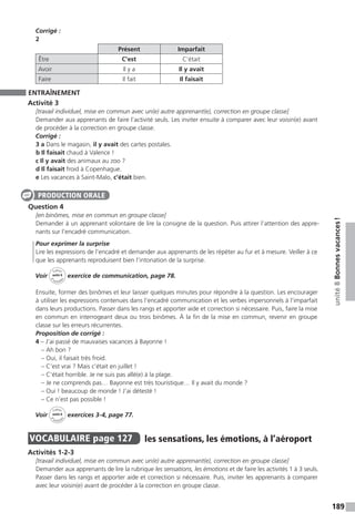 189
unité8Bonnesvacances !
Corrigé :
2
Présent Imparfait
Être C’est C’était
Avoir Il y a Il y avait
Faire Il fait Il faisait
ENTRAÎNEMENT
Activité 3
[travail individuel, mise en commun avec un(e) autre apprenant(e), correction en groupe classe]
Demander aux apprenants de faire l’activité seuls. Les inviter ensuite à comparer avec leur voisin(e) avant
de procéder à la correction en groupe classe.
Corrigé :
3 a Dans le magasin, il y avait des cartes postales.
b Il faisait chaud à Valence !
c Il y avait des animaux au zoo ?
d Il faisait froid à Copenhague.
e Les vacances à Saint-Malo, c’était bien.
Question 4
[en binômes, mise en commun en groupe classe]
Demander à un apprenant volontaire de lire la consigne de la question. Puis attirer l’attention des appre-
nants sur l’encadré communication.
Pour exprimer la surprise
Lire les expressions de l’encadré et demander aux apprenants de les répéter au fur et à mesure. Veiller à ce
que les apprenants reproduisent bien l’intonation de la surprise.
Voir
Cahier
d 
’activit
és
unité 8
exercice de communication, page 78.
Ensuite, former des binômes et leur laisser quelques minutes pour répondre à la question. Les encourager
à utiliser les expressions contenues dans l’encadré communication et les verbes impersonnels à l’imparfait
dans leurs productions. Passer dans les rangs et apporter aide et correction si nécessaire. Puis, faire la mise
en commun en interrogeant deux ou trois binômes. À la fin de la mise en commun, revenir en groupe
classe sur les erreurs récurrentes.
Proposition de corrigé :
4 – J’ai passé de mauvaises vacances à Bayonne !
– Ah bon ?
– Oui, il faisait très froid.
– C’est vrai ? Mais c’était en juillet !
– C’était horrible. Je ne suis pas allé(e) à la plage.
– Je ne comprends pas… Bayonne est très touristique… Il y avait du monde ?
– Oui ! beaucoup de monde ! J’ai détesté !
– Ce n’est pas possible !
Voir
Cahier
d 
’activit
és
unité 8
exercices 3-4, page 77.
VOCABULAIRE  page 127  
les sensations, les émotions, à l’aéroport
Activités 1-2-3
[travail individuel, mise en commun avec un(e) autre apprenant(e), correction en groupe classe]
Demander aux apprenants de lire la rubrique les sensations, les émotions et de faire les activités 1 à 3 seuls.
Passer dans les rangs et apporter aide et correction si nécessaire. Puis, inviter les apprenants à comparer
avec leur voisin(e) avant de procéder à la correction en groupe classe.
PRODUCTION ORALE
 