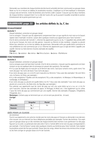 19
unité1Etvous ?
Demander aux membres de chaque binôme de dire leur(s) activité(s) de loisir commune(s) au groupe classe.
Noter au fur et à mesure au tableau le vocabulaire nouveau. L’expliquer ou le faire expliquer si nécessaire.
Lorsque cela est terminé, inviter les binômes ainsi formés à aller s’asseoir. S’assurer que les deux membres
de chaque binôme s’asseyent bien l’un à côté de l’autre afin qu’ils puissent travailler ensemble la section
Entraînement de la partie grammaire qui suit.
GRAMMAIRE  page 22  
les articles définis le, la, l’, les
ÉCHAUFFEMENT
Activité 1
[travail individuel, correction en groupe classe]
Lire la consigne. S’assurer que les apprenants comprennent bien ce que signifie le mot nom en le faisant
repérer dans l’exemple : le tennis. Laisser alors quelques instants aux apprenants pour faire l’activité 1.
À la fin de la correction de l’activité 1, informer les apprenants que le, la, les, l’ s’appellent des articles défi-
nis et qu’en français, les noms ont des genres : masculin ou féminin et des nombres : singulier ou pluriel.
Attirer leur attention sur le titre du tableau de grammaire. Demander enfin par quelle lettre commence le
mot athlétisme (ce mot commence par un a). Informer les apprenants que ce type de lettre s’appelle une
voyelle. Donner ou faire donner d’autres exemples de voyelles.
Corrigé :
1 le tennis – la natation – le cinéma – les films d’action – la danse – l’athlétisme
FONCTIONNEMENT
Activité 2
[travail individuel, correction en groupe classe]
Lire la consigne avant de faire faire l’activité. À la fin de la correction, s’assurer que les apprenants ont bien
compris ce qui est expliqué dans la remarque en posant des questions. Par exemple :
• Il n’y a pas de règles pour le masculin ou le féminin des noms. Sauf pour certains noms, quels noms ? les
noms de pays ? les noms de loisirs ? (Les noms de pays.)
• Les noms de pays avec un e à la fin sont masculins ou féminins ? Vous avez des exemples ? (Ils sont fémi-
nins, la France, la Chine, par exemple.)
• Il y a des exceptions ? Quelles sont les exceptions ? (Il y a des exceptions : le Mexique, le Mozambique, le
Cambodge, le Zimbabwe.)
• Les noms de pays au pluriel ont quelle lettre à la fin ? Vous avez des exemples ? (Les noms de pays au
pluriel ont un s à la fin, les États-Unis, les Pays-Bas, par exemple.)
Puis préciser aux apprenants que les noms de pays qui ont une autre lettre qu’un e ou un s à la fin
sont masculins. Donner des exemples (le Japon, le Portugal, le Brésil, etc.). Dire également qu’on utilise
l’ pour les noms de pays qui commencent par une voyelle. Donner des exemples (l’Espagne, l’Angleterre,
­l’Ouganda, etc.).
Remarque : Certains pays se terminent par un s et ne sont pas pluriel (ex. : le Laos).
Corrigé :
2
Singulier Pluriel
Masculin le, l’ les
Féminin la, l’
IDÉE POUR LA CLASSE
[en binômes]
Fournir aux apprenants une carte du monde avec les noms des pays en français ou demander à ces derniers
d’en trouver une sur Internet (sur leurs téléphones portables par exemple). Former des binômes. Puis expli-
quer en groupe classe qu’un des membres de chaque binôme doit montrer à son partenaire l’un des pays
figurant sur la carte. Le partenaire doit alors dire C’est (+ l’article défini et le nom du pays correspondant) !,
par exemple : C’est la France ! Laisser alors quelques instants aux binômes pour faire l’activité. Faire répéter
la procédure autant de fois que souhaité. Passer dans les rangs, relever les erreurs récurrentes et les corriger
ou les faire corriger en groupe classe à la fin de l’activité.
 