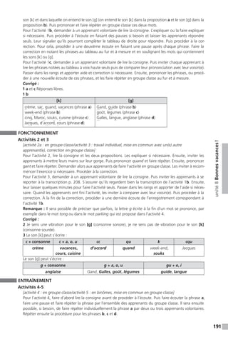 191
unité8Bonnesvacances !
son [k] et dans laquelle on entend le son [g] (on entend le son [k] dans la proposition a et le son [g] dans la
proposition b). Puis prononcer et faire répéter en groupe classe ces deux mots.
Pour l’activité 1b, demander à un apprenant volontaire de lire la consigne. L’expliquer ou la faire expliquer
si nécessaire. Puis procéder à l’écoute en faisant des pauses si besoin et laisser les apprenants répondre
seuls. Leur signaler qu’ils pourront compléter le tableau de droite pour répondre. Puis procéder à la cor-
rection. Pour cela, procéder à une deuxième écoute en faisant une pause après chaque phrase. Faire la
correction en notant les phrases au tableau au fur et à mesure et en soulignant les mots qui contiennent
les sons [k] ou [g].
Pour l’activité 1c, demander à un apprenant volontaire de lire la consigne. Puis inviter chaque apprenant à
lire les phrases notées au tableau à voix haute seuls puis de comparer leur prononciation avec leur voisin(e).
Passer dans les rangs et apporter aide et correction si nécessaire. Ensuite, prononcer les phrases, ou procé-
der à une nouvelle écoute de ces phrases, et les faire répéter en groupe classe au fur et à mesure.
Corrigé :
1 a et c Réponses libres.
1 b
[k] [g]
crème, sac, quand, vacances (phrase a)
week-end (phrase b)
cinq, Maroc, souks, cuisine (phrase c)
Jacques, d’accord, cours (phrase d)
Gand, guide (phrase b)
goût, légumes (phrase c)
Galles, langue, anglaise (phrase d)
FONCTIONNEMENT
Activités 2 et 3
[activité 2a : en groupe classe / activité 3 : travail individuel, mise en commun avec un(e) autre
apprenant(e), correction en groupe classe]
Pour l’activité 2, lire la consigne et les deux propositions. Les expliquer si nécessaire. Ensuite, inviter les
apprenants à mettre leurs mains sur leur gorge. Puis prononcer quand et faire répéter. Ensuite, prononcer
gant et faire répéter. Demander alors aux apprenants de faire l’activité en groupe classe. Les inviter à recom-
mencer l’exercice si nécessaire. Procéder à la correction.
Pour l’activité 3, demander à un apprenant volontaire de lire la consigne. Puis inviter les apprenants à se
reporter à la transcription p. 208. S’assurer qu’ils regardent bien la transcription de l’activité 1b. Ensuite,
leur laisser quelques minutes pour faire l’activité seuls. Passer dans les rangs et apporter de l’aide si néces-
saire. Quand les apprenants ont fini l’activité, les inviter à comparer avec leur voisin(e). Puis procéder à la
correction. À la fin de la correction, procéder à une dernière écoute de l’enregistrement correspondant à
l’activité 1b.
Remarque : Il sera possible de préciser que parfois, la lettre g écrite à la fin d’un mot se prononce, par
exemple dans le mot tong ou dans le mot parking qui est proposé dans l’activité 4.
Corrigé :
2 Je sens une vibration pour le son [g] (consonne sonore), je ne sens pas de vibration pour le son [k]
(consonne sourde).
3 Le son [k] peut s’écrire :
c + consonne c + a, o, u cc qu k cqu
crème vacances,
cours, cuisine
d’accord quand week-end,
souks
Jacques
Le son [g] peut s’écrire :
g + consonne g + a, o, u gu + e, i
anglaise Gand, Galles, goût, légumes guide, langue
ENTRAÎNEMENT
Activités 4-5
[activité 4 : en groupe classe / activité 5 : en binômes, mise en commun en groupe classe]
Pour l’activité 4, faire d’abord lire la consigne avant de procéder à l’écoute. Puis faire écouter la phrase a,
faire une pause et faire répéter la phrase par l’ensemble des apprenants du groupe classe. Il sera ensuite
possible, si besoin, de faire répéter individuellement la phrase a par deux ou trois apprenants volontaires.
Répéter ensuite la procédure pour les phrases b, c et d.
 