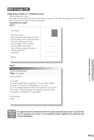 193
unité8Bonnesvacances!
DELF A1 page 130
Préparation au DELF A1 : Production écrite
[travail individuel en classe]
Demander aux apprenants de faire les deux sujets en classe afin de mettre les apprenants dans les condi-
tions d’examen. Leur laisser 30 minutes maximum.
Proposition de corrigé :
Sujet 1
Sujet 2
Les apprenants ont maintenant atteint le niveau nécessaire pour jouer au jeu de l’Oie
avec les questions du niveau 4. Il est possible d’inclure également les questions des
niveaux précédents.
Cher Serge,
Comment vas-tu ?
Moi, je passe de super vacances à Nice.
Il fait très beau mais il ne fait pas chaud.
Je vais à la plage tous les jours
et je me baigne. Mais j’ai oublié
la crème solaire et j’ai rougi !
Hier, j’ai fait une balade en bateau.
C’était magnifique !
Gros bisous,
Renata
frederic.leger@voyage.fr
Bonjour Frédéric !
Tu vas bien ?
Tu arrives à quelle date aux Pays-Bas ? Et tu vas rester combien
de temps ? Tu as trouvé un hébergement ? Si tu veux,
il y a une auberge de jeunesse dans mon quartier ou tu peux venir
à la maison, c’est plus pratique. Je voudrais t’inviter pour visiter
Amsterdam. Le vendredi 25, c’est possible ?
Je t’embrasse,
Jeroen
Objet : ton voyage
Jeu de
l’Oie
Édito
 