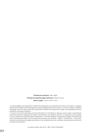 2
Principe de couverture : Ellen Gögler
Principe de maquette pages intérieures : Nadine Aymard
Mise en page : Olivier Cabon / Thotm
« Le photocopillage, c’est l’usage abusif et collectif de la photocopie sans autorisation des auteurs et des éditeurs. Largement
répandu dans les établissements d’enseignement, le photocopillage menace l’avenir du livre, car il met en danger son équilibre
économique. Il prive les auteurs d’une juste rémunération. En dehors de l’usage privé du copiste, toute reproduction totale ou
partielle de cet ouvrage est interdite. »
« La loi du 11 mars 1957 n’autorisant, aux termes des alinéas 2 et 3 de l’article 41, d’une part, que les copies ou reproductions
strictement réservées à l’usage privé du copiste et non destinées à une utilisation collective » et, d’autre part, que les analyses
et courtes citations dans un but d’exemple et d’illustrations, « toute représentation ou reproduction intégrale, ou partielle, faite
sans le consentement de l’auteur ou de ses ayants droit ou ayants cause, est illicite. » (alinéa 1er
de l’article 40) – « Cette repré-
sentation ou reproduction par quelque procédé que ce soit, constituerait donc une contrefaçon sanctionnée par les articles 425
et suivants du Code pénal. »
Les éditions Didier, Paris 2016 – ISBN : 978-2-278-083633
 