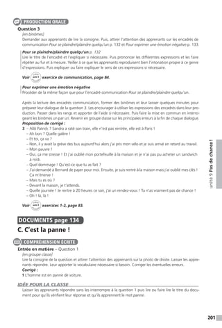 201
unité9Pasdechance !
Question 3
[en binômes]
Demander aux apprenants de lire la consigne. Puis, attirer l’attention des apprenants sur les encadrés de
communication Pour se plaindre / plaindre quelqu’un p. 132 et Pour exprimer une émotion négative p. 133.
Pour se plaindre / plaindre quelqu’un p. 132
Lire le titre de l’encadré et l’expliquer si nécessaire. Puis prononcer les différentes expressions et les faire
répéter au fur et à mesure. Veiller à ce que les apprenants reproduisent bien l’intonation propre à ce genre
d’expressions. Puis expliquer ou faire expliquer le sens de ces expressions si nécessaire.
Voir
Cahier
d 
’activit
és
unité 9
exercice de communication, page 84.
Pour exprimer une émotion négative
Procéder de la même façon que pour l’encadré communication Pour se plaindre / plaindre quelqu’un.
Après la lecture des encadrés communication, former des binômes et leur laisser quelques minutes pour
préparer leur dialogue de la question 3. Les encourager à utiliser les expressions des encadrés dans leur pro-
duction. Passer dans les rangs et apporter de l’aide si nécessaire. Puis faire la mise en commun en interro-
geant les binômes un par un. Revenir en groupe classe sur les principales erreurs à la fin de chaque dialogue.
Proposition de corrigé :
3  – Allô Patrick ? Sandra a raté son train, elle n’est pas rentrée, elle est à Paris !
– Ah bon ? Quelle galère !
– Et toi, ça va ?
– Non, il y avait la grève des bus aujourd’hui alors j’ai pris mon vélo et je suis arrivé en retard au travail.
– Mon pauvre !
– Oui, ça me stresse ! Et j’ai oublié mon portefeuille à la maison et je n’ai pas pu acheter un sandwich
à midi.
– Quel dommage ! Qu’est-ce que tu as fait ?
– J’ai demandé à Bernard de payer pour moi. Ensuite, je suis rentré à la maison mais j’ai oublié mes clés !
Ça m’énerve !
– Mais tu es où ?
– Devant la maison, je t’attends.
– Quelle journée ! Je rentre à 20 heures ce soir, j’ai un rendez-vous ! Tu n’as vraiment pas de chance !
– Oh ! là, là !
Voir
Cahier
d 
’activit
és
unité 9
exercices 1-2, page 83.
DOCUMENTS  page 134
C. C’est la panne !
Entrée en matière – Question 1
[en groupe classe]
Lire la consigne de la question et attirer l’attention des apprenants sur la photo de droite. Laisser les appre-
nants répondre. Leur apporter le vocabulaire nécessaire si besoin. Corriger les éventuelles erreurs.
Corrigé :
1 L’homme est en panne de voiture.
IDÉE POUR LA CLASSE
Laisser les apprenants répondre sans les interrompre à la question 1 puis lire ou faire lire le titre du docu-
ment pour qu’ils vérifient leur réponse et qu’ils apprennent le mot panne.
PRODUCTION ORALE
COMPRÉHENSION ÉCRITE
 