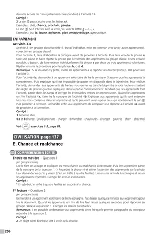 206
dernière écoute de l’enregistrement correspondant à l’activité 1b.
Corrigé :
2 Le son [ʃ] peut s’écrire avec les lettres ch.
Exemples : chat, chance, prochain, gauche.
Le son [ʒ] peut s’écrire avec la lettre j ou avec la lettre g + e, i, y.
Exemples : jeu, je, jaune, déjeuner, gilet, embouteillage, gymnastique.
ENTRAÎNEMENT
Activités 3-4
[activité 3 : en groupe classe / activité 4 : travail individuel, mise en commun avec un(e) autre apprenant(e),
correction en groupe classe]
Pour l’activité 3, faire d’abord lire la consigne avant de procéder à l’écoute. Puis faire écouter la phrase a,
faire une pause et faire répéter la phrase par l’ensemble des apprenants du groupe classe. Il sera ensuite
possible, si besoin, de faire répéter individuellement la phrase a par deux ou trois apprenants volontaires.
Répéter ensuite la procédure pour les phrases b, c et d.
Remarque : Si la situation s’y prête, inviter les apprenants à se reporter à la transcription p. 208 pour faire
l’activité 3.
Pour l’activité 4a, demander à un apprenant volontaire de lire la consigne. S’assurer que les apprenants la
comprennent. Puis expliquer qu’il est impossible de passer en diagonale dans le labyrinthe. Pour réaliser
l’activité, demander aux apprenants de lire les mots contenus dans le labyrinthe à voix haute en s’aidant
des règles de phonie-graphie expliquées dans la partie Fonctionnement. Pendant que les apprenants font
l’activité, passer dans les rangs et corriger les éventuelles erreurs de prononciation. Quand les apprenants
ont fini l’activité 4a, faire lire la consigne de l’activité 4b. Expliquer aux apprenants qu’ils vont entendre
tous les mots contenus dans le labyrinthe et qu’ils pourront ainsi repérer ceux qui contiennent le son [ʃ].
Puis procéder à l’écoute. Demander enfin aux apprenants de comparer leur réponse à l’activité 4a avant
de procéder à la correction.
Corrigé :
3 Réponse libre.
4 a et b chance – jeudi prochain – charger – dimanche – chaussures – changer – gauche – chien – chez moi
Voir
Cahier
d 
’activit
és
unité 9
exercices 1-2, page 89.
CIVILISATION  page 137
E. Chance et malchance
Entrée en matière – Question 1
[en groupe classe]
Lire le titre de la page et expliquer les mots chance ou malchance si nécessaire. Puis lire la première partie
de la consigne de la question 1 (« Regardez la photo ») et attirer l’attention des apprenants sur la photo.
Leur demander ce qu’ils y voient (c’est un trèfle à quatre feuilles). Lire ensuite la fin de la consigne et laisser
les apprenants répondre. Corriger les erreurs éventuelles.
Corrigé :
1 En général, le trèfle à quatre feuilles est associé à la chance.
1re
lecture – Question 2
[en groupe classe]
Demander à un apprenant volontaire de lire la consigne. Puis laisser quelques minutes aux apprenants pour
lire le document. Quand les apprenants ont fini de lire leur laisser quelques secondes pour répondre en
groupe classe à la question 1. Corriger les erreurs éventuelles.
Remarque : Il est possible de demander aux apprenants de ne lire que le premier paragraphe du texte pour
répondre à la question 2.
Corrigé :
2 Un objet porte-bonheur sert à avoir de la chance.
COMPRÉHENSION ÉCRITE
 