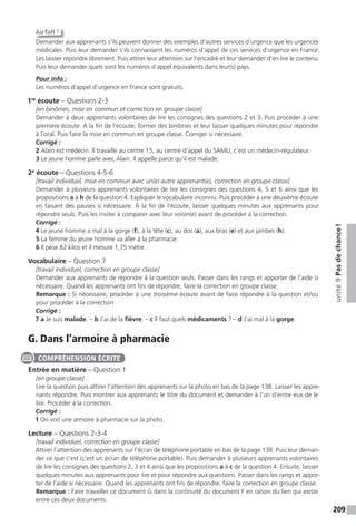 209
unité9Pasdechance!
Au fait !
Demander aux apprenants s’ils peuvent donner des exemples d’autres services d’urgence que les urgences
médicales. Puis leur demander s’ils connaissent les numéros d’appel de ces services d’urgence en France.
Les laisser répondre librement. Puis attirer leur attention sur l’encadré et leur demander d’en lire le contenu.
Puis leur demander quels sont les numéros d’appel équivalents dans leur(s) pays.
Pour info :
Les numéros d’appel d’urgence en France sont gratuits.
1re
écoute – Questions 2-3
[en binômes, mise en commun et correction en groupe classe]
Demander à deux apprenants volontaires de lire les consignes des questions 2 et 3. Puis procéder à une
première écoute. À la fin de l’écoute, former des binômes et leur laisser quelques minutes pour répondre
à l’oral. Puis faire la mise en commun en groupe classe. Corriger si nécessaire.
Corrigé :
2 Alain est médecin. Il travaille au centre 15, au centre d’appel du SAMU, c’est un médecin-régulateur.
3 Le jeune homme parle avec Alain. Il appelle parce qu’il est malade.
2e
écoute – Questions 4-5-6
[travail individuel, mise en commun avec un(e) autre apprenant(e), correction en groupe classe]
Demander à plusieurs apprenants volontaires de lire les consignes des questions 4, 5 et 6 ainsi que les
propositions a à h de la question 4. Expliquer le vocabulaire inconnu. Puis procéder à une deuxième écoute
en faisant des pauses si nécessaire. À la fin de l’écoute, laisser quelques minutes aux apprenants pour
répondre seuls. Puis les inviter à comparer avec leur voisin(e) avant de procéder à la correction.
Corrigé :
4 Le jeune homme a mal à la gorge (f), à la tête (c), au dos (a), aux bras (e) et aux jambes (h).
5 La femme du jeune homme va aller à la pharmacie.
6 Il pèse 82 kilos et il mesure 1,75 mètre.
Vocabulaire – Question 7
[travail individuel, correction en groupe classe]
Demander aux apprenants de répondre à la question seuls. Passer dans les rangs et apporter de l’aide si
nécessaire. Quand les apprenants ont fini de répondre, faire la correction en groupe classe.
Remarque : Si nécessaire, procéder à une troisième écoute avant de faire répondre à la question et/ou
pour procéder à la correction.
Corrigé :
7 a Je suis malade. – b J’ai de la fièvre. – c Il faut quels médicaments ? – d J’ai mal à la gorge.
G. Dans l’armoire à pharmacie
Entrée en matière – Question 1
[en groupe classe]
Lire la question puis attirer l’attention des apprenants sur la photo en bas de la page 138. Laisser les appre-
nants répondre. Puis montrer aux apprenants le titre du document et demander à l’un d’entre eux de le
lire. Procéder à la correction.
Corrigé :
1 On voit une armoire à pharmacie sur la photo.
Lecture – Questions 2-3-4
[travail individuel, correction en groupe classe]
Attirer l’attention des apprenants sur l’écran de téléphone portable en bas de la page 138. Puis leur deman-
der ce que c’est (c’est un écran de téléphone portable). Puis demander à plusieurs apprenants volontaires
de lire les consignes des questions 2, 3 et 4 ainsi que les propositions a à c de la question 4. Ensuite, laisser
quelques minutes aux apprenants pour lire et pour répondre aux questions. Passer dans les rangs et appor-
ter de l’aide si nécessaire. Quand les apprenants ont fini de répondre, faire la correction en groupe classe.
Remarque : Faire travailler ce document G dans la continuité du document F en raison du lien qui existe
entre ces deux documents.
COMPRÉHENSION ÉCRITE
 