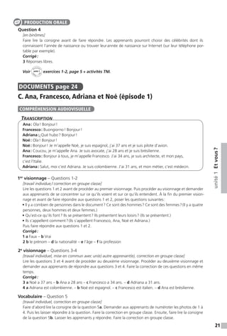21
unité1Etvous ?
Question 4
[en binômes]
Faire lire la consigne avant de faire répondre. Les apprenants pourront choisir des célébrités dont ils
connaissent l’année de naissance ou trouver leur année de naissance sur Internet (sur leur téléphone por-
table par exemple).
Corrigé :
3 Réponses libres.
Voir
Activités
ca
hier + T
NI
unité 1 exercices 1-2, page 5 + activités TNI.
DOCUMENTS  page 24
C. Ana, Francesco, Adriana et Noé (épisode 1)
Transcription
Ana : Ola ! Bonjour !
Francesco : Buongiorno ! Bonjour !
Adriana :¿Qué hubo ? Bonjour !
Noé : Ola ! Bonjour !
Noé : Bonjour ! Je m’appelle Noé, je suis espagnol, j’ai 37 ans et je suis pilote d’avion.
Ana : Coucou, je m’appelle Ana. Je suis avocate, j’ai 28 ans et je suis brésilienne.
Francesco : Bonjour à tous, je m’appelle Francesco. J’ai 34 ans, je suis architecte, et mon pays,
c’est l’Italie.
Adriana : Salut, moi c’est Adriana. Je suis colombienne. J’ai 31 ans, et mon métier, c’est médecin.
1er
visionnage – Questions 1-2
[travail individue,l correction en groupe classe]
Lire les questions 1 et 2 avant de procéder au premier visionnage. Puis procéder au visionnage et demander
aux apprenants de se concentrer sur ce qu’ils voient et sur ce qu’ils entendent. À la fin du premier vision-
nage et avant de faire répondre aux questions 1 et 2, poser les questions suivantes :
• Il y a combien de personnes dans le document ? Ce sont des hommes ? Ce sont des femmes ? (Il y a quatre
personnes, deux hommes et deux femmes.) 
• Qu’est-ce qu’ils font ? Ils se présentent ? Ils présentent leurs loisirs ? (Ils se présentent.) 
• Ils s’appellent comment ? (Ils s’appellent Francesco, Ana, Noé et Adriana.)
Puis faire répondre aux questions 1 et 2.
Corrigé :
1 a Faux – b Vrai
2 b le prénom – d la nationalité – e l’âge – f la profession
2e
visionnage – Questions 3-4
[travail individuel, mise en commun avec un(e) autre apprenant(e), correction en groupe classe]
Lire les questions 3 et 4 avant de procéder au deuxième visionnage. Procéder au deuxième visionnage et
demander aux apprenants de répondre aux questions 3 et 4. Faire la correction de ces questions en même
temps.
Corrigé :
3 a Noé a 37 ans – b Ana a 28 ans – c Francesco a 34 ans. – d Adriana a 31 ans.
4 a Adriana est colombienne. – b Noé est espagnol. – c Francesco est italien. – d Ana est brésilienne.
Vocabulaire – Question 5
[travail individuel, correction en groupe classe]
Faire d’abord lire la consigne de la question 5a. Demander aux apprenants de numéroter les photos de 1 à
4. Puis les laisser répondre à la question. Faire la correction en groupe classe. Ensuite, faire lire la consigne
de la question 5b. Laisser les apprenants y répondre. Faire la correction en groupe classe.
PRODUCTION ORALE
COMPRÉHENSION AUDIOVISUELLE
 