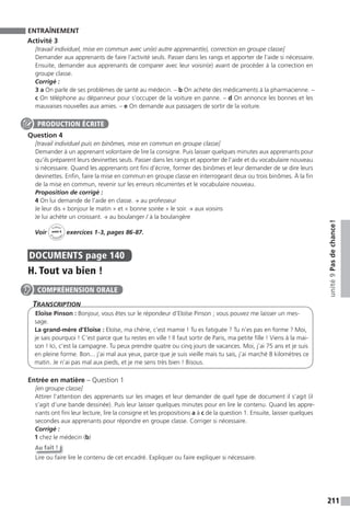211
unité9Pasdechance!
ENTRAÎNEMENT
Activité 3
[travail individuel, mise en commun avec un(e) autre apprenant(e), correction en groupe classe]
Demander aux apprenants de faire l’activité seuls. Passer dans les rangs et apporter de l’aide si nécessaire.
Ensuite, demander aux apprenants de comparer avec leur voisin(e) avant de procéder à la correction en
groupe classe.
Corrigé :
3 a On parle de ses problèmes de santé au médecin. – b On achète des médicaments à la pharmacienne. –
c On téléphone au dépanneur pour s’occuper de la voiture en panne. – d On annonce les bonnes et les
mauvaises nouvelles aux amies. – e On demande aux passagers de sortir de la voiture.
Question 4
[travail individuel puis en binômes, mise en commun en groupe classe]
Demander à un apprenant volontaire de lire la consigne. Puis laisser quelques minutes aux apprenants pour
qu’ils préparent leurs devinettes seuls. Passer dans les rangs et apporter de l’aide et du vocabulaire nouveau
si nécessaire. Quand les apprenants ont fini d’écrire, former des binômes et leur demander de se dire leurs
devinettes. Enfin, faire la mise en commun en groupe classe en interrogeant deux ou trois binômes. À la fin
de la mise en commun, revenir sur les erreurs récurrentes et le vocabulaire nouveau.
Proposition de corrigé :
4 On lui demande de l’aide en classe. → au professeur
Je leur dis « bonjour le matin » et « bonne soirée » le soir. → aux voisins
Je lui achète un croissant. → au boulanger / à la boulangère
Voir
Cahier
d
’activit
és
unité 9
exercices 1-3, pages 86-87.
DOCUMENTS page 140
H. Tout va bien !
TranscripTion
Eloïse Pinson : Bonjour, vous êtes sur le répondeur d’Eloïse Pinson ; vous pouvez me laisser un mes-
sage.
La grand-mère d’Eloïse : Eloïse, ma chérie, c’est mamie ! Tu es fatiguée ? Tu n’es pas en forme ? Moi,
je sais pourquoi ! C’est parce que tu restes en ville ! Il faut sortir de Paris, ma petite fille ! Viens à la mai-
son ! Ici, c’est la campagne. Tu peux prendre quatre ou cinq jours de vacances. Moi, j’ai 75 ans et je suis
en pleine forme. Bon... j’ai mal aux yeux, parce que je suis vieille mais tu sais, j’ai marché 8 kilomètres ce
matin. Je n’ai pas mal aux pieds, et je me sens très bien ! Bisous.
Entrée en matière – Question 1
[en groupe classe]
Attirer l’attention des apprenants sur les images et leur demander de quel type de document il s’agit (il
s’agit d’une bande dessinée). Puis leur laisser quelques minutes pour en lire le contenu. Quand les appre-
nants ont fini leur lecture, lire la consigne et les propositions a à c de la question 1. Ensuite, laisser quelques
secondes aux apprenants pour répondre en groupe classe. Corriger si nécessaire.
Corrigé :
1 chez le médecin (b)
Au fait !
Lire ou faire lire le contenu de cet encadré. Expliquer ou faire expliquer si nécessaire.
PRODUCTION ÉCRITE
COMPRÉHENSION ORALE
 