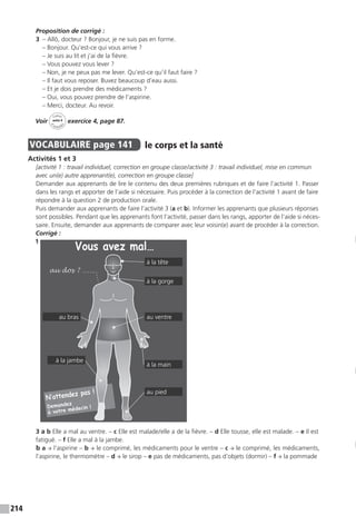 214
Proposition de corrigé :
3  – Allô, docteur ? Bonjour, je ne suis pas en forme.
– Bonjour. Qu’est-ce qui vous arrive ?
– Je suis au lit et j’ai de la fièvre.
– Vous pouvez vous lever ?
– Non, je ne peux pas me lever. Qu’est-ce qu’il faut faire ?
– Il faut vous reposer. Buvez beaucoup d’eau aussi.
– Et je dois prendre des médicaments ?
– Oui, vous pouvez prendre de l’aspirine.
– Merci, docteur. Au revoir.
Voir
Cahier
d 
’activit
és
unité 9
exercice 4, page 87.
VOCABULAIRE  page 141  
le corps et la santé
Activités 1 et 3
[activité 1 : travail individuel, correction en groupe classe / activité 3 : travail individuel, mise en commun
avec un(e) autre apprenant(e), correction en groupe classe]
Demander aux apprenants de lire le contenu des deux premières rubriques et de faire l’activité 1. Passer
dans les rangs et apporter de l’aide si nécessaire. Puis procéder à la correction de l’activité 1 avant de faire
répondre à la question 2 de production orale.
Puis demander aux apprenants de faire l’activité 3 (a et b). Informer les apprenants que plusieurs réponses
sont possibles. Pendant que les apprenants font l’activité, passer dans les rangs, apporter de l’aide si néces-
saire. Ensuite, demander aux apprenants de comparer avec leur voisin(e) avant de procéder à la correction.
Corrigé :
1
3 a b Elle a mal au ventre. – c Elle est malade / elle a de la fièvre. – d Elle tousse, elle est malade. – e Il est
fatigué. – f Elle a mal à la jambe.
b a → l’aspirine – b → le comprimé, les médicaments pour le ventre – c → le comprimé, les médicaments,
l’aspirine, le thermomètre – d → le sirop – e pas de médicaments, pas d’objets (dormir) – f → la pommade
à la tête
à la gorge
au ventre
à la jambe
au bras
à la main
au pied
 