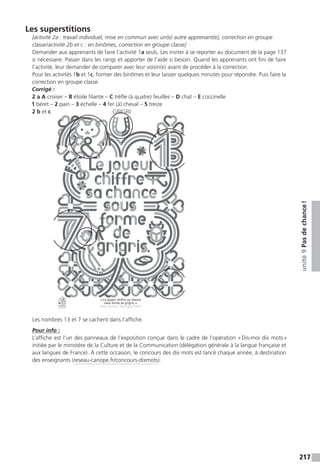 217
unité9Pasdechance !
Les superstitions
[activité 2a : travail individuel, mise en commun avec un(e) autre apprenant(e), correction en groupe
classe / activité 2b et c : en binômes, correction en groupe classe]
Demander aux apprenants de faire l’activité 1a seuls. Les inviter à se reporter au document de la page 137
si nécessaire. Passer dans les rangs et apporter de l’aide si besoin. Quand les apprenants ont fini de faire
l’activité, leur demander de comparer avec leur voisin(e) avant de procéder à la correction.
Pour les activités 1b et 1c, former des binômes et leur laisser quelques minutes pour répondre. Puis faire la
correction en groupe classe.
Corrigé :
2 a A croiser – B étoile filante – C trèfle (à quatre) feuilles – D chat – E coccinelle
1 béret – 2 pain – 3 échelle – 4 fer (à) cheval – 5 treize
2 b et c
Les nombres 13 et 7 se cachent dans l’affiche.
Pour info :
L’affiche est l’un des panneaux de l’exposition conçue dans le cadre de l’opération « Dis-moi dix mots »
initiée par le ministère de la Culture et de la Communication (délégation générale à la langue française et
aux langues de France). À cette occasion, le concours des dix mots est lancé chaque année, à destination
des enseignants (reseau-canope.fr/concours-dixmots).
GRIGRI
QUE TU ACCUEILLES
 