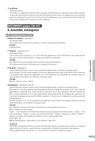 221
unité10Beautravail!
3 La phrase
[en groupe classe]
Demander à un apprenant volontaire de lire la phrase. Puis demander aux apprenants dans quelle situation
on peut dire cette phrase et à qui (on peut dire cette phrase à un(e) ami(e), un collègue ou un(e) conjoint(e)
quand on trouve qu’il n’a pas l’air en forme et qu’on imagine que c’est à cause de son travail). Enfin, lire
ou faire lire les objectifs de l’unité puis les faire expliquer.
DOCUMENTS pages 146-147
A. Ensemble, échangeons
Entrée en matière – Question 1
[en groupe classe]
Lire ou faire lire la consigne de la question 1 et laisser les apprenants répondre.
Corrigé :
1 Réponse libre.
1re
lecture – Questions 2-3
[en groupe classe]
Lire ou faire lire les questions 2 et 3. Puis inviter les apprenants à lire le document et leur demander de
répondre à l’oral en groupe classe. Corriger leurs réponses si nécessaire.
Corrigé :
2 Il s’agit de la foire aux questions du site Internet www.mesetudes.com.
3 Il s’adresse aux étudiants intéressés par le programme Erasmus+.
2e
lecture – Question 4
[travail individuel, mise en commun avec un(e) autre apprenant(e), correction en groupe classe]
Lire la consigne. Ensuite, laisser quelques minutes aux apprenants pour relire le document et pour répondre
à la question seuls. Quand les apprenants ont fini de répondre, leur demander de comparer avec leur
voisin(e) avant de procéder à la correction en groupe classe.
Corrigé :
4 a Vrai – b Vrai – c Faux – d Vrai
Vocabulaire – Questions 5-6-7-8
[travail individuel, mise en commun avec un(e) autre apprenant(e), correction en groupe classe]
Demander à un ou deux apprenant(s) volontaire(s) de lire les consignes des questions 5 et 6. Puis inviter les
apprenants à y répondre seuls. Avant de faire la correction de ces deux questions, faire lire l’encadré Au
fait !. Ensuite, demander à un ou deux apprenant(s) volontaire(s) de lire les consignes des questions 7 et
8 ainsi que les propositions a à c et 1 à 3 de la question 7. Puis les inviter à répondre à ces deux questions
individuellement.
Pour les questions 5, 6, 7 et 8, demander aux apprenants de comparer leurs réponses avec leur voisin(e)
avant de procéder à la correction en groupe classe.
Corrigé :
5 Les diplômes de licence, de master et de doctorat sont proposés par Erasmus+.
6 Les 5 étapes sont les suivantes :
Étape 1 : se renseigner sur le site Internet http://ec.europa.eu/programmes/erasmus-plus – Étape 2 : cher-
cher sa discipline – Étape 3 : trouver une université d’accueil – Étape 4 : préparer son dossier – Étape 5 :
déposer son dossier de candidature complet et son CV avant la date limite.
7 a 1 – b 3 – c 2
8 a les mathématiques – b les lettres – c la médecine – d le droit
Au fait !
Demander aux apprenants de lire le contenu de cet encadré après la correction de la question 6. Quand les
apprenants ont fini de lire, s’assurer de leur compréhension en posant des questions par exemple :
• Dans quelle situation on écrit son CV ? (On écrit son CV quand on cherche du travail.)
COMPRÉHENSION ÉCRITE
 