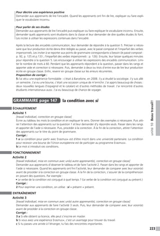 223
unité10Beautravail !
Pour décrire une expérience positive
Demander aux apprenants de lire l’encadré. Quand les apprenants ont fini de lire, expliquer ou faire expli-
quer le vocabulaire inconnu.
Pour parler de ses études
Demander aux apprenants de lire l’encadré puis expliquer ou faire expliquer le vocabulaire inconnu. Ensuite,
demander quels apprenants sont étudiants dans la classe et leur demander de dire quelles études ils font.
Les inciter à utiliser les expressions contenues dans l’encadré.
Après la lecture des encadrés communication, leur demander de répondre à la question 5. Préciser si néces-
saire que leur production écrite devra être rédigée au passé, avec le passé composé et l’imparfait des verbes
impersonnels. Les inviter à se reporter aux points de grammaire correspondants si besoin (le passé ­composé :
p. 92, p. 125 et p.133 ; l’imparfait des verbes impersonnels : p. 126). Ensuite, leur laisser quelques minutes
pour répondre à la question 5. Les encourager à utiliser les expressions des encadrés communication. Limi-
ter le nombre de mots à 60. Pendant que les apprenants répondent à la question, passer dans les rangs et
apporter aide et correction si nécessaire. Puis, demander à deux ou trois d’entre eux de lire leur production
écrite en groupe classe. Enfin, revenir en groupe classe sur les erreurs récurrentes.
Proposition de corrigé :
5 J’ai vécu une expérience formidable : c’était à Barcelone, en 2008. J’y ai étudié la sociologie. J’y suis allé
un semestre. J’ai eu une bourse, c’était une occasion unique de m’enrichir. J’ai appris beaucoup de choses :
deux nouvelles langues (l’espagnol et le catalan) et d’autres méthodes de travail. J’ai rencontré d’autres
étudiants internationaux aussi. J’ai eu beaucoup de chance de voyager.
GRAMMAIRE  page 147  
la condition avec si
ÉCHAUFFEMENT
Activité 1
[travail individuel, correction en groupe classe]
Écrire au tableau les mots la condition et en expliquer le sens. Donner des exemples si nécessaire. Puis atti-
rer l’attention des apprenants sur la question 1 et leur demander d’y répondre seuls. Passer dans les rangs
et apporter de l’aide si nécessaire. Puis, procéder à la correction. À la fin de la correction, attirer l’attention
des apprenants sur le titre du point de grammaire.
Corrigé :
1 a La condition pour partir avec Erasmus+ est d’être inscrit dans une université partenaire. La condition
pour recevoir une bourse de l’Union européenne est de participer au programme Erasmus+.
b Le mot si introduit ces conditions.
FONCTIONNEMENT
Activité 2
[travail individuel, mise en commun avec un(e) autre apprenant(e), correction en groupe classe]
Demander aux apprenants d’observer le tableau et de faire l’activité 2. Passer dans les rangs et apporter de
l’aide si nécessaire. Quand les apprenants ont fini l’activité, leur demander de comparer avec leur voisin(e)
avant de procéder à la correction en groupe classe. À la fin de la correction, s’assurer de la compréhension
en posant des questions. Par exemple :
• Le verbe de la condition est conjugué à quel temps ? (Le verbe de la condition est conjugué au présent.)
Corrigé :
2 Pour exprimer une condition, on utilise : si + présent + présent.
ENTRAÎNEMENT
Activité 3
[travail individuel, mise en commun avec un(e) autre apprenant(e), correction en groupe classe]
Demander aux apprenants de faire l’activité 3 seuls. Puis, leur demander de comparer avec leur voisin(e)
avant de procéder à la correction en groupe classe.
Corrigé :
3 a Si elle obtient sa licence, elle peut s’inscrire en master.
b Si vous avez une expérience Erasmus+, c’est un avantage pour trouver du travail.
c Si tu passes une année à l’étranger, tu fais des rencontres importantes.
 