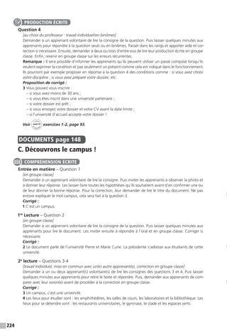 224
Question 4
[au choix du professeur : travail individuel / en binômes]
Demander à un apprenant volontaire de lire la consigne de la question. Puis laisser quelques minutes aux
apprenants pour répondre à la question seuls ou en binômes. Passer dans les rangs et apporter aide et cor-
rection si nécessaire. Ensuite, demander à deux ou trois d’entre eux de lire leur production écrite en groupe
classe. Enfin, revenir en groupe classe sur les erreurs récurrentes.
Remarque : Il sera possible d’informer les apprenants qu’ils peuvent utiliser un passé composé lorsqu’ils
veulent exprimer la condition et pas seulement un présent comme cela est indiqué dans le fonctionnement.
Ils pourront par exemple proposer en réponse à la question 4 des conditions comme : si vous avez choisi
votre discipline ; si vous avez préparé votre dossier, etc.
Proposition de corrigé :
3 Vous pouvez vous inscrire :
– si vous avez moins de 30 ans ;
– si vous êtes inscrit dans une université partenaire ;
– si votre dossier est prêt ;
– si vous envoyez votre dossier et votre CV avant la date limite ;
– si l’université d’accueil accepte votre dossier !
Voir
Cahier
d 
’activit
és
unité 10
exercices 1-2, page 93.
DOCUMENTS  page 148
C. Découvrons le campus !
Entrée en matière – Question 1
[en groupe classe]
Demander à un apprenant volontaire de lire la consigne. Puis inviter les apprenants à observer la photo et
à donner leur réponse. Les laisser faire toutes les hypothèses qu’ils souhaitent avant d’en confirmer une ou
de leur donner la bonne réponse. Pour la correction, leur demander de lire le titre du document. Ne pas
encore expliquer le mot campus, cela sera fait à la question 3.
Corrigé :
1 C’est un campus.
1re
Lecture – Question 2
[en groupe classe]
Demander à un apprenant volontaire de lire la consigne de la question. Puis laisser quelques minutes aux
apprenants pour lire le document. Les inviter ensuite à répondre à l’oral et en groupe classe. Corriger si
nécessaire.
Corrigé :
2 Le document parle de l’université Pierre et Marie Curie. La présidente s’adresse aux étudiants de cette
université.
2e
lecture – Questions 3-4
[travail individuel, mise en commun avec un(e) autre apprenant(e), correction en groupe classe]
Demander à un ou deux apprenant(s) volontaire(s) de lire les consignes des questions 3 et 4. Puis laisser
quelques minutes aux apprenants pour relire le texte et répondre. Puis, demander aux apprenants de com-
parer avec leur voisin(e) avant de procéder à la correction en groupe classe.
Corrigé :
3 Un campus, c’est une université.
4 Les lieux pour étudier sont : les amphithéâtres, les salles de cours, les laboratoires et la bibliothèque. Les
lieux pour se détendre sont : les restaurants universitaires, le gymnase, le stade et les espaces verts.
PRODUCTION ÉCRITE
COMPRÉHENSION ÉCRITE
 
