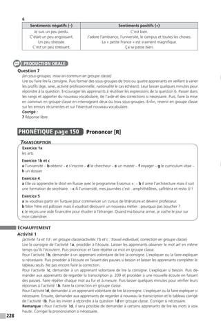228
6
Sentiments négatifs (–) Sentiments positifs (+)
Je suis un peu perdu.
C’était un peu angoissant.
Un peu stressée.
C’est un peu stressant.
C’est bien.
J’adore l’ambiance, l’université, le campus et toutes les choses.
La « petite France » est vraiment magnifique.
Ça se passe bien.
Question 7
[en sous-groupes, mise en commun en groupe classe]
Lire ou faire lire la consigne. Puis former des sous-groupes de trois ou quatre apprenants en veillant à varier
les profils (âge, sexe, activité professionnelle, nationalité le cas échéant). Leur laisser quelques minutes pour
répondre à la question. Encourager les apprenants à réutiliser les expressions de la question 6. Passer dans
les rangs et apporter du nouveau vocabulaire, de l’aide et des corrections si nécessaire. Puis, faire la mise
en commun en groupe classe en interrogeant deux ou trois sous-groupes. Enfin, revenir en groupe classe
sur les erreurs récurrentes et sur l’éventuel nouveau vocabulaire.
Corrigé :
7 Réponse libre.
PHONÉTIQUE  page 150  
Prononcer [R]
Transcription
Exercice 1a
les arts
Exercice 1b et c
a l’université – b obtenir – c s’inscrire – d le chercheur – e un master – f voyager – g le curriculum vitae –
h un dossier
Exercice 4
a Elle va apprendre le droit en Russie avec le programme Erasmus +. – b Il aime l’architecture mais il suit
une formation de secrétaire. – c À l’université, mes journées c’est : amphithéâtres, cafétéria et resto U !
Exercice 5
a Je voudrais partir en Turquie pour commencer un cursus de littérature et devenir professeur.
b Mon frère est pâtissier mais il voudrait découvrir un nouveau métier : pourquoi pas boucher ?
c Je reçois une aide financière pour étudier à l’étranger. Quand ma bourse arrive, je coche le jour sur
mon calendrier.
ÉCHAUFFEMENT
Activité 1
[activité 1a et 1d : en groupe classe / activités 1b et c : travail individuel, correction en groupe classe]
Lire la consigne de l’activité 1a, procéder à l’écoute. Laisser les apprenants observer le mot art en même
temps qu’ils l’écoutent. Puis prononcer et faire répéter ce mot en groupe classe.
Pour l’activité 1b, demander à un apprenant volontaire de lire la consigne. L’expliquer ou la faire expliquer
si nécessaire. Puis procéder à l’écoute en faisant des pauses si besoin et laisser les apprenants compléter le
tableau seuls. Ne pas encore faire la correction.
Pour l’activité 1c, demander à un apprenant volontaire de lire la consigne. L’expliquer si besoin. Puis de-
mander aux apprenants de regarder la transcription p. 209 et procéder à une nouvelle écoute en faisant
des pauses. Faire répéter chaque mot au fur et à mesure. Puis laisser quelques minutes pour vérifier leurs
réponses à l’activité 1b. Faire la correction en groupe classe.
Pour l’activité1d, demander à un apprenant volontaire de lire la consigne. L’expliquer ou la faire expliquer si
nécessaire. Ensuite, demander aux apprenants de regarder à nouveau la transcription et le tableau corrigé
de l’activité 1b. Puis les inviter à répondre à la question 1d en groupe classe. Corriger si nécessaire.
Remarque : Pour l’activité 1d, il sera possible de demander à certains apprenants de lire les mots à voix
haute. Corriger la prononciation si nécessaire.
PRODUCTION ORALE
 
