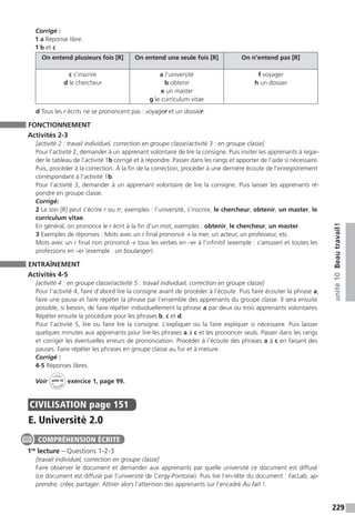 229
unité10Beautravail !
Corrigé :
1 a Réponse libre.
1 b et c
On entend plusieurs fois [R] On entend une seule fois [R] On n’entend pas [R]
c s’inscrire
d le chercheur
a l’université
b obtenir
e un master
g le curriculum vitae
f voyager
h un dossier
d Tous les r écrits ne se prononcent pas : voyager et un dossier.
FONCTIONNEMENT
Activités 2-3
[activité 2 : travail individuel, correction en groupe classe / activité 3 : en groupe classe]
Pour l’activité 2, demander à un apprenant volontaire de lire la consigne. Puis inviter les apprenants à regar-
der le tableau de l’activité 1b corrigé et à répondre. Passer dans les rangs et apporter de l’aide si nécessaire.
Puis, procéder à la correction. À la fin de la correction, procéder à une dernière écoute de l’enregistrement
correspondant à l’activité 1b.
Pour l’activité 3, demander à un apprenant volontaire de lire la consigne. Puis laisser les apprenants ré-
pondre en groupe classe.
Corrigé:
2 Le son [R] peut s’écrire r ou rr, exemples : l’université, s’inscrire, le chercheur, obtenir, un master, le
curriculum vitae.
En général, on prononce le r écrit à la fin d’un mot, exemples : obtenir, le chercheur, un master.
3 Exemples de réponses : Mots avec un r final prononcé → la mer, un acteur, un professeur, etc.
Mots avec un r final non prononcé → tous les verbes en –er à l’infinitif (exemple : s’amuser) et toutes les
professions en –er (exemple : un boulanger).
ENTRAÎNEMENT
Activités 4-5
[activité 4 : en groupe classe / activité 5 : travail individuel, correction en groupe classe]
Pour l’activité 4, faire d’abord lire la consigne avant de procéder à l’écoute. Puis faire écouter la phrase a,
faire une pause et faire répéter la phrase par l’ensemble des apprenants du groupe classe. Il sera ensuite
possible, si besoin, de faire répéter individuellement la phrase a par deux ou trois apprenants volontaires.
Répéter ensuite la procédure pour les phrases b, c et d.
Pour l’activité 5, lire ou faire lire la consigne. L’expliquer ou la faire expliquer si nécessaire. Puis laisser
quelques minutes aux apprenants pour lire les phrases a à c et les prononcer seuls. Passer dans les rangs
et corriger les éventuelles erreurs de prononciation. Procéder à l’écoute des phrases a à c en faisant des
pauses. Faire répéter les phrases en groupe classe au fur et à mesure.
Corrigé :
4-5 Réponses libres.
Voir
Cahier
d 
’activit
és
unité 10
exercice 1, page 99.
CIVILISATION  page 151
E. Université 2.0
1re
lecture – Questions 1-2-3
[travail individuel, correction en groupe classe]
Faire observer le document et demander aux apprenants par quelle université ce document est diffusé
(ce document est diffusé par l’université de Cergy-Pontoise). Puis lire l’en-tête du document : FacLab, ap-
prendre, créer, partager. Attirer alors l’attention des apprenants sur l’encadré Au fait !.
COMPRÉHENSION ÉCRITE
 