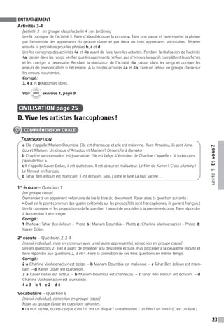 23
unité1Etvous ?
ENTRAÎNEMENT
Activités 3-4
[activité  3 : en groupe classe / activité 4 : en binômes]
Lire la consigne de l’activité 3. Faire d’abord écouter la phrase a, faire une pause et faire répéter la phrase
par l’ensemble des apprenants du groupe classe et par deux ou trois apprenants volontaires. Répéter
ensuite la procédure pour les phrases b, c et d.
Lire les consignes des activités 4a et 4b avant de faire faire les activités. Pendant la réalisation de l’activité
4a, passer dans les rangs, vérifier que les apprenants ne font pas d’erreurs lorsqu’ils complètent leurs fiches
et les corriger si nécessaire. Pendant la réalisation de l’activité 4b, passer dans les rangs et corriger les
erreurs de prononciation si nécessaire. À la fin des activités 4a et 4b, faire un retour en groupe classe sur
les erreurs récurrentes.
Corrigé :
3, 4 a et b Réponses libres.
Voir
Cahier
d 
’activit
és
unité 1
exercice 1, page 9.
CIVILISATION  page 25
D. Vive les artistes francophones !
Transcription
a Elle s’appelle Mariam Doumbia. Elle est chanteuse et elle est malienne. Avec Amadou, ils sont Ama-
dou et Mariam. Un disque d’Amadou et Mariam ? Dimanche à Bamako !
b Charline Vanhoenacker est journaliste. Elle est belge. L’émission de Charline s’appelle « Si tu écoutes,
j’annule tout ».
c Il s’appelle Xavier Dolan, il est québécois. Il est acteur et réalisateur. Le film de Xavier ? C’est Mommy !
Le film est en français.
d Tahar Ben Jelloun est marocain. Il est écrivain. Moi, j’aime le livre La nuit sacrée…
1re
écoute – Question 1
[en groupe classe]
Demander à un apprenant volontaire de lire le titre du document. Poser alors la question suivante :
• Quel est le point commun des quatre célébrités sur les photos ? (Ils sont francophones, ils parlent français.)
Lire la consigne et les propositions de la question 1 avant de procéder à la première écoute. Faire répondre
à la question 1 et corriger.
Corrigé :
1 Photo a : Tahar Ben Jelloun – Photo b : Mariam Doumbia – Photo c : Charline Vanhoenacker – Photo d :
Xavier Dolan
2e
écoute – Questions 2-3-4
[travail individuel, mise en commun avec un(e) autre apprenant(e), correction en groupe classe]
Lire les questions 2, 3 et 4 avant de procéder à la deuxième écoute. Puis procéder à la deuxième écoute et
faire répondre aux questions 2, 3 et 4. Faire la correction de ces trois questions en même temps.
Corrigé :
2 a Charline Vanhoenacker est belge. – b Mariam Doumbia est malienne. – c Tahar Ben Jelloun est maro-
cain. – d Xavier Dolan est québécois.
3 a Xavier Dolan est acteur. – b Mariam Doumbia est chanteuse. – c Tahar Ben Jelloun est écrivain. – d
Charline Vanhoenacker est journaliste.
4 a 3 – b 1 – c 2 – d 4
Vocabulaire – Question 5
[travail individuel, correction en groupe classe]
Poser au groupe classe les questions suivantes :
• La nuit sacrée, qu’est-ce que c’est ? C’est un disque ? une émission ? un film ? un livre ? (C’est un livre.)
COMPRÉHENSION ORALE
 