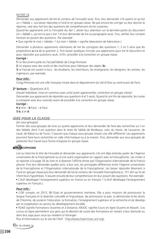 230
Au fait !
Demander aux apprenants de lire le contenu de l’encadré seuls. Puis, leur demander s’ils savent ce qu’est
un « fablab ». Les laisser répondre à l’oral et en groupe classe. Ne pas encore les corriger ou leur donner la
réponse, cela sera fait lors des questions de compréhension écrite suivantes.
Quand les apprenants ont lu l’encadré Au fait !, attirer leur attention sur la dernière partie du document
Un « fablab », qu’est-ce que c’est ? et leur demander de lire ce paragraphe seuls. Puis, vérifier leur compré-
hension en posant des questions. Par exemple :
• Que signifie le mot « fablab» ? (Le mot « fablab » signifie laboratoire de fabrication.)
Demander à plusieurs apprenants volontaires de lire les consignes des questions 1, 2 et 3 ainsi que les
propositions a à c de la question 2. Puis laisser quelques minutes aux apprenants pour lire le document et
pour répondre aux questions seuls. Enfin, procéder à la correction en groupe classe.
Corrigé :
1 Ce document parle du FacLab/fablab de Cergy-Pontoise
2 Un espace avec des outils et des machines pour fabriquer des objets (b).
3 Le FacLab est ouvert à tous : les étudiants, les chercheurs, les enseignants, les designers, les artistes, les
ingénieurs, par exemple.
Pour info :
Cergy-Pontoise est une ville française située dans le département du Val d’Oise au nord-ouest de Paris.
2e
lecture – Questions 4-5
[travail individuel, mise en commun avec un(e) autre apprenant(e), correction en groupe classe]
Demander aux apprenants de répondre aux questions 4 et 5 seuls. Quand ils ont fini de répondre, les inviter
à comparer avec leur voisin(e) avant de procéder à la correction en groupe classe.
Corrigé :
4 a Vrai – b Faux – c Faux
5 b, c et d
IDÉE POUR LA CLASSE
[en sous-groupes]
Former des sous-groupes de trois ou quatre apprenants et leur demander de faire des recherches sur l’un
des fablabs dont il est question dans le texte (le fablab de Bordeaux, celui du Havre, de Lausanne, de
Laval, de Rabat ou de Tunis). S’assurer que chaque sous-groupe choisit une ville différente. Les apprenants
pourront faire leurs recherches en salle informatique ou à la maison. Puis, demander aux sous-groupes de
présenter leur travail sous forme d’exposé en groupe classe.
FRANCOPHONIE
Lire ou faire lire le titre de l’encadré et demander aux apprenants s’ils ont déjà entendu parler de l’Agence
universitaire de la Francophonie ou d’une autre organisation en rapport avec la Francophonie. Les inviter à
se reporter à la page 26 du livre et à observer l’affiche émise par l’Organisation internationale de la Franco-
phonie. Puis leur demander quelles sont, à leur avis, les principales différences entre l’Agence universitaire
de la Francophonie et l’Organisation internationale de la Francophonie. Les laisser répondre librement à
l’oral en groupe classe puis leur demander de lire le contenu de l’encadré Francophonie p. 151 afin qu’ils vé-
rifient leurs hypothèses. S’assurer ensuite de leur compréhension en leur posant des questions. Par exemple :
• L’AUF développe l’enseignement supérieur en France ou en français ? (L’AUF développe l’enseignement
supérieur en français.)
Pour info :
• L’OIF compte, en 2015, 80 États et gouvernements membres. Elle a pour missions de promouvoir la
langue française et la diversité culturelle et linguistique, de promouvoir la paix, la démocratie et les droits
de l’Homme, de soutenir l’éducation, la formation, l’enseignement supérieur et la recherche et de dévelop-
per la coopération au service du développement durable.
• FOAD signifie Formations Ouvertes et à Distance, MOOC signifie Cours en ligne Ouverts et Massifs. Ces
cursus en ligne permettent aux gens qui le désirent de suivre des formations en restant à leur domicile ou
dans leur pays pour ceux qui résident à l’étranger.
Plus d’informations sur le site de l’AUF : http://www.foad-mooc.auf.org/.
Oh le cliché !
 