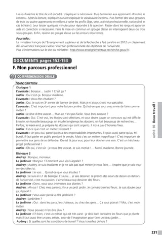 231
unité10Beautravail !
Lire ou faire lire le titre de cet encadré. L’expliquer si nécessaire. Puis demander aux apprenants d’en lire le
contenu. Après la lecture, expliquer ou faire expliquer le vocabulaire inconnu. Puis former des sous-groupes
de trois ou quatre apprenants en veillant à varier les profils (âge, sexe, activité professionnelle, nationalité le
cas échéant). Leur laisser quelques minutes pour répondre à la question. Passer dans les rangs et apporter
aide et correction si nécessaire. Faire la mise en commun en groupe classe en interrogeant deux ou trois
sous-groupes. Enfin, revenir en groupe classe sur les erreurs récurrentes.
Pour info :
Le ministère français de l’Enseignement supérieur et de la Recherche a fait paraître en 2012 un classement
des universités françaises selon l’insertion professionnelle des diplômés de l’université.
Plus d’informations sur le site du ministère : http://www.enseignementsup-recherche.gouv.fr/.
DOCUMENTS  pages 152-153
F. Mon parcours professionnel
Transcription
Dialogue 1
L’avocate : Bonjour… Justin ? C’est ça ?
Justin : Oui c’est ça. Bonjour madame.
L’avocate : Vous êtes étudiant ?
Justin : Oui. Je suis en 3e
année de licence de droit. Mais je n’ai pas choisi ma spécialité.
L’avocate : C’est important pour votre future carrière. Qu’est-ce que vous avez envie de faire comme
métier ?
Justin : Je rêve d’être avocat… Mais ce n’est pas facile. Vous êtes avocate ?
L’avocate : Oui. C’est vrai, les études sont sélectives, et vous devez passer un concours qui est difficile.
Ensuite, on travaille beaucoup, on étudie longtemps les dossiers, on fait beaucoup de recherches…
Parfois, le week-end, je prépare les dossiers qui sont urgents. Il n’y a pas d’horaires fixes.
Justin : Est-ce que c’est un métier stressant ?
L’avocate : Un peu oui, parce qu’on a des responsabilités importantes. Et puis aussi parce qu’au tri-
bunal, il faut parler en public pendant le procès. Mais c’est un métier magnifique ! C’est important de
permettre aux gens de se défendre. On est là pour eux, pour leur donner une voix. C’est un très beau
projet professionnel !
Justin : Oh oui, c’est sûr : je veux être avocat. Je suis motivé !… Merci, madame. Bonne journée.
Dialogue 2
Audrey : Bonjour, monsieur.
Le jardinier : Bonjour ! Comment vous vous appelez ?
Audrey : Audrey. Je suis étudiante et je ne sais pas quel métier je veux faire… J’espère que je vais trou-
ver des idées ici.
Le jardinier : Je vois… Qu’est-ce que vous étudiez ?
Audrey : Je suis en L1 de biologie. Et aussi… je sais dessiner. Je prends des cours de dessin en dehors
de l’université, c’est ma passion. J’aime beaucoup dessiner des fleurs.
Le jardinier : Donc, vous vous intéressez aux plantes ?
Audrey : Ah oui ! Chez mes parents, il y a un petit jardin. Je connais bien les fleurs. Je suis douée pour
ça, il paraît !
Le jardinier : Vous avez pensé à être jardinière ?
Audrey : Jardinière ?
Le jardinier : Oui : dans les parcs, les châteaux, ou chez des gens… Ça vous plairait ? Moi, c’est mon
métier.
Audrey : Vous pouvez m’en dire plus ?
Le jardinier : Eh bien, c’est un métier qui est très varié : je dois bien connaître les fleurs que je plante
mais il faut aussi être un peu artiste, avoir de l’imagination pour faire un beau jardin…
Audrey : Et quelles sont les conditions de travail ? Vous travaillez dehors ?
COMPRÉHENSION ORALE
 